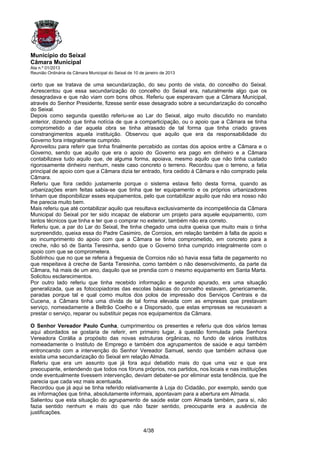 Município do Seixal
Câmara Municipal
Ata n.º 01/2013
Reunião Ordinária da Câmara Municipal do Seixal de 10 de janeiro de 2013

certo que se tratava de uma secundarização, do seu ponto de vista, do concelho do Seixal.
Acrescentou que essa secundarização do concelho do Seixal era, naturalmente algo que os
desagradava e que não viam com bons olhos. Referiu que esperavam que a Câmara Municipal,
através do Senhor Presidente, fizesse sentir esse desagrado sobre a secundarização do concelho
do Seixal.
Depois como segunda questão referiu-se ao Lar do Seixal, algo muito discutido no mandato
anterior, dizendo que tinha notícia de que a comparticipação, ou o apoio que a Câmara se tinha
comprometido a dar aquela obra se tinha atrasado de tal forma que tinha criado graves
constrangimentos aquela instituição. Observou que aquilo que era da responsabilidade do
Governo fora integralmente cumprido.
Aproveitou para referir que tinha finalmente percebido as contas dos apoios entre a Câmara e o
Governo, sendo que aquilo que era o apoio do Governo era pago em dinheiro e a Câmara
contabilizava tudo aquilo que, de alguma forma, apoiava, mesmo aquilo que não tinha custado
rigorosamente dinheiro nenhum, neste caso concreto o terreno. Recordou que o terreno, a fatia
principal de apoio com que a Câmara dizia ter entrado, fora cedido à Câmara e não comprado pela
Câmara.
Referiu que fora cedido justamente porque o sistema estava feito desta forma, quando as
urbanizações eram feitas sabia-se que tinha que ter equipamento e os próprios urbanizadores
tinham que disponibilizar esses equipamentos, pelo que contabilizar aquilo que não era nosso não
lhe parecia muito bem.
Mais referiu que até contabilizar aquilo que resultava exclusivamente da incompetência da Câmara
Municipal do Seixal por ter sido incapaz de elaborar um projeto para aquele equipamento, com
tantos técnicos que tinha e ter que o comprar no exterior, também não era correto.
Referiu que, a par do Lar do Seixal, lhe tinha chegado uma outra queixa que muito mais o tinha
surpreendido, queixa essa do Padre Casimiro, de Corroios, em relação também à falta de apoio e
ao incumprimento do apoio com que a Câmara se tinha comprometido, em concreto para a
creche, não só de Santa Teresinha, sendo que o Governo tinha cumprido integralmente com o
apoio com que se comprometera.
Sublinhou que no que se referia à freguesia de Corroios não só havia essa falta de pagamento no
que respeitava à creche de Santa Teresinha, como também o não desenvolvimento, da parte da
Câmara, há mais de um ano, daquilo que se prendia com o mesmo equipamento em Santa Marta.
Solicitou esclarecimentos.
Por outro lado referiu que tinha recebido informação e segundo apurado, era uma situação
generalizada, que as fotocopiadoras das escolas básicas do concelho estavam, genericamente,
paradas porque tal e qual como muitos dos polos de impressão dos Serviços Centrais e da
Cucena, a Câmara tinha uma dívida de tal forma elevada com as empresas que prestavam
serviço, nomeadamente a Beltrão Coelho e a Disporsado, que estas empresas se recusavam a
prestar o serviço, reparar ou substituir peças nos equipamentos da Câmara.

O Senhor Vereador Paulo Cunha, cumprimentou os presentes e referiu que dos vários temas
aqui abordados se gostaria de referir, em primeiro lugar, à questão formulada pela Senhora
Vereadora Corália a propósito das novas estruturas orgânicas, no fundo de vários institutos
nomeadamente o Instituto de Emprego e também dos agrupamentos de saúde e aqui também
entroncando com a intervenção do Senhor Vereador Samuel, sendo que também achava que
existia uma secundarização do Seixal em relação Almada.
Referiu que era um assunto que já fora aqui debatido mais do que uma vez e que era
preocupante, entendendo que todos nos fóruns próprios, nos partidos, nos locais e nas instituições
onde eventualmente tivessem intervenção, deviam debater-se por eliminar esta tendência, que lhe
parecia que cada vez mais acentuada.
Recordou que já aqui se tinha referido relativamente à Loja do Cidadão, por exemplo, sendo que
as informações que tinha, absolutamente informais, apontavam para a abertura em Almada.
Salientou que esta situação do agrupamento de saúde estar com Almada também, para si, não
fazia sentido nenhum e mais do que não fazer sentido, preocupante era a ausência de
justificações.


                                                        4/38
 