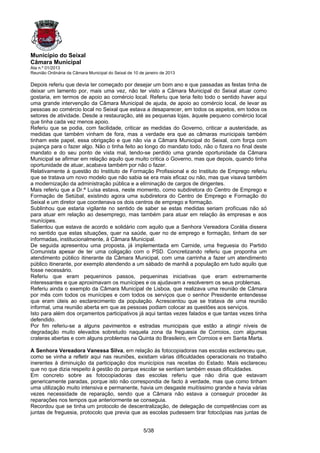 Município do Seixal
Câmara Municipal
Ata n.º 01/2013
Reunião Ordinária da Câmara Municipal do Seixal de 10 de janeiro de 2013

Depois referiu que devia ter começado por desejar um bom ano e que passadas as festas tinha de
deixar um lamento por, mais uma vez, não ter visto a Câmara Municipal do Seixal atuar como
gostaria, em termos de apoio ao comércio local. Referiu que teria feito todo o sentido haver aqui
uma grande intervenção da Câmara Municipal de ajuda, de apoio ao comércio local, de levar as
pessoas ao comércio local no Seixal que estava a desaparecer, em todos os aspetos, em todos os
setores de atividade. Desde a restauração, até as pequenas lojas, àquele pequeno comércio local
que tinha cada vez menos apoio.
Referiu que se podia, com facilidade, criticar as medidas do Governo, criticar a austeridade, as
medidas que também vinham de fora, mas a verdade era que as câmaras municipais também
tinham este papel, essa obrigação e que não via a Câmara Municipal do Seixal, com força com
pujança para o fazer algo. Não o tinha feito ao longo do mandato todo, não o fizera no final deste
mandato e do seu ponto de vista mal, tendo-se perdido uma grande oportunidade da Câmara
Municipal se afirmar em relação aquilo que muito critica o Governo, mas que depois, quando tinha
oportunidade de atuar, acabava também por não o fazer.
Relativamente à questão do Instituto de Formação Profissional e do Instituto de Emprego referiu
que se tratava um novo modelo que não sabia se era mais eficaz ou não, mas que visava também
a modernização da administração pública e a eliminação de cargos de dirigentes.
Mais referiu que a Dr.ª Luísa estava, neste momento, como subdiretora do Centro de Emprego e
Formação de Setúbal, existindo agora uma subdiretora do Centro de Emprego e Formação do
Seixal e um diretor que coordenava os dois centros de emprego e formação.
Sublinhou que estaria vigilante no sentido de saber se estas medidas seriam profícuas não só
para atuar em relação ao desemprego, mas também para atuar em relação às empresas e aos
munícipes.
Salientou que estava de acordo e solidário com aquilo que a Senhora Vereadora Corália dissera
no sentido que estas situações, quer na saúde, quer no de emprego e formação, tinham de ser
informadas, institucionalmente, à Câmara Municipal.
De seguida apresentou uma proposta, já implementada em Carnide, uma freguesia do Partido
Comunista apesar de ter uma coligação com o PSD. Concretizando referiu que proponha um
atendimento público itinerante da Câmara Municipal, com uma carrinha a fazer um atendimento
público itinerante, por exemplo atendendo a um sábado de manhã a população em tudo aquilo que
fosse necessário.
Referiu que eram pequeninos passos, pequeninas iniciativas que eram extremamente
interessantes e que aproximavam os munícipes e os ajudavam a resolverem os seus problemas.
Referiu ainda o exemplo da Câmara Municipal de Lisboa, que realizava uma reunião de Câmara
por mês com todos os munícipes e com todos os serviços que o senhor Presidente entendesse
que eram úteis ao esclarecimento da população. Acrescentou que se tratava de uma reunião
informal, uma reunião aberta em que as pessoas podiam colocar as questões aos serviços.
Isto para além dos orçamentos participativos já aqui tantas vezes falados e que tantas vezes tinha
defendido.
Por fim referiu-se a alguns pavimentos e estradas municipais que estão a atingir níveis de
degradação muito elevados sobretudo naquela zona da freguesia de Corroios, com algumas
crateras abertas e com alguns problemas na Quinta do Brasileiro, em Corroios e em Santa Marta.

A Senhora Vereadora Vanessa Silva, em relação às fotocopiadoras nas escolas esclareceu que,
como se vinha a refletir aqui nas reuniões, existiam várias dificuldades operacionais no trabalho
inerentes à diminuição da participação dos municípios nas receitas do Estado. Mais esclareceu
que no que dizia respeito à gestão do parque escolar se sentiam também essas dificuldades.
Em concreto sobre as fotocopiadoras das escolas referiu que não diria que estavam
genericamente paradas, porque isto não correspondia de facto à verdade, mas que como tinham
uma utilização muito intensiva e permanente, havia um desgaste muitíssimo grande e havia várias
vezes necessidade de reparação, sendo que a Câmara não estava a conseguir proceder às
reparações nos tempos que anteriormente se conseguia.
Recordou que se tinha um protocolo de descentralização, de delegação de competências com as
juntas de freguesia, protocolo que previa que as escolas pudessem tirar fotocópias nas juntas de


                                                        5/38
 