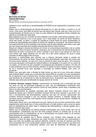 Município do Seixal
Câmara Municipal
Ata n.º 01/2013
Reunião Ordinária da Câmara Municipal do Seixal de 10 de janeiro de 2013

sessenta e cinco, sendo que a comparticipação do PARES era de quatrocentos e quarenta e cinco
mil euros.
Referiu que a comparticipação da Câmara Municipal era no valor de cento e noventa e um mil
cento e vinte euros, para além do terreno que não estava aqui incluído, pelo que, mais uma vez a
comparticipação da Câmara era ou maior ou muito idêntica à da Segurança Social, entidade que
detinha as competências neste área.
Mais esclareceu que em novembro se tinha realizado uma reunião, onde estivera presente, com o
Senhor Padre Casimiro e com a sua equipa, com o atual diretor da creche de Santa Teresinha,
tendo sido aceite, na altura, o projeto de arquitetura e tendo ficado de serem apresentados os
projetos de especialidades para depois se decidir em relação ao arruamento. No entanto informou
que posteriormente se tinha realizado nova reunião onde se tinha decidido quem fazia o quê, pelo
que nem sequer percebia esta questão colocada pelo Senhor Padre Casimiro.
Depois em relação à demora da Câmara em honrar os compromissos assumidos com as verbas
destinadas à creche de Santa Teresinha, esclareceu que o compromisso da Câmara Municipal do
Seixal fora de cento e cinquenta mil, cento e setenta e nove euros e que desses em dois mil e
nove tinham sido pagos sessenta mil, em dois mil e dez outros sessenta mil euros e neste
momento só faltava pagar trinta mil euros.
Aproveitou a oportunidade para informar que a Câmara Municipal desde a entrada em
funcionamento da creche de Santa Teresinha já tinha disponibilizado, para além dos cento vinte
mil euros acima referidos, em dois mil e onze no âmbito do plano anual de apoio, mil e duzentos
euros para aquisição e renovação de material didático e de desgaste e um apoio com os custos de
um projeto, um encontro de país e também um transporte para atividades no exterior. Em dois mil
e doze esclareceu que se tinha atribuído, também no âmbito do plano anual de apoio uma verba
de mil e quarenta euros para aquisição e renovação de material didático, bem como um
transporte.
Referiu que, para além disto, a Divisão de Ação Social, em dois mil e onze, tinha sido contacta
pela empresa Delphi a pedir que se indicasse das várias IPSS do concelho uma que necessitasse
de um patrocínio e que a Câmara tinha, na altura indicado o Centro Social Paroquial de Corroios
para beneficiar de um patrocínio no valor de oitocentos euros. Acrescentou que a instituição tinha
utilizado essa verba para beneficiação do espaço exterior de recreio.

O Senhor Vereador Joaquim Tavares, cumprimentou os presentes com a convicção que este
ano seria um ano de profundas mudanças no país, que os trabalhadores certamente iriam
continuar a sua luta contra este Governo contra as suas políticas, sendo essa a expetativa que
tinha e os votos que formulava.
Depois relativamente às questões colocadas pelo Senhor Vereador Samuel Cruz aliás na
sequência daquilo que a Senhora Vereadora Vanessa Silva já tinha colocado e que tinha a ver
com o funcionamento das fotocopiadoras, observou que que nos serviços operacionais não
conhecia nenhuma situação e que nos serviços centrais conhecia, a exemplo daquilo que
acontecia noutros momentos, uma resposta menos imediata do que noutras alturas, resultado da
situação em se vivia.
Ainda assim referiu que o que estranhava era que, depois do que se tivera conhecimento ontem
alegadamente sobre aquilo que a Troika proponha para a função pública e para o povo em geral,
para os trabalhadores em geral, fosse o problema das fotocopiadoras a grande questão que o
Senhor Vereador aqui trazia.
Referiu que os trabalhadores da Câmara estavam preocupados com outras coisas, não com as
fotocopiadoras, considerando que isso não tinha qualquer sentido no contexto que se vivia de
preocupações para os trabalhadores, se era a fotocopiadora do primeiro andar ou do primeiro
andar esquerdo que tirava as fotocópias.
Relativamente às questões que o Senhor Vereador Luís Cordeiro tinha colocado no que
respeitava à fatura da água, esclareceu que neste momento era faturado aos consumidores a
água com base nos escalões que estavam definidos, existindo uma taxa de resíduos que tinha
uma componente fixa e uma componentes variável, sendo a única, neste momento, que tinha uma
componente fixa e uma componente variável, uma taxa de tratamento de efluentes que


                                                        7/38
 