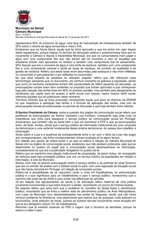 Município do Seixal
Câmara Municipal
Ata n.º 01/2013
Reunião Ordinária da Câmara Municipal do Seixal de 10 de janeiro de 2013

representava 50% do consumo de água, uma taxa de manutenção de infraestruturas também de
50% sobre o volume de água consumido e mais o IVA.
Esclareceu que na futura fatura, aquilo que se tinha aprovado e que iria entrar em vigor depois
deste regulamento, porque estava no período de discussão pública e posteriormente teria que vir
novamente à Câmara e depois à Assembleia Municipal, era que os consumidores iriam pagar a
água com uma componente fixa que não tinham até ao momento e com os escalões que
entretanto tinham sido aprovados no tarifário e também uma componente fixa do saneamento,
90% daquilo que era o consumo de água e uma tarifa de resíduos, também com uma componente
fixa e uma componente variável e ainda as taxas de resíduos, de controlo de qualidade e de
gestão de resíduos. Referiu que estas taxas eram assumidas pela autarquia e não eram refletidas
no consumidor e que passariam a ser refletidas no consumidor.
No que dizia respeito às questões do utilizador pagador referiu que não utilizavam essa
terminologia, pensando que no documento, em nenhum momento se aplicava a expressão, sendo
que como os senhores vereadores tinham tido oportunidade de referir aquando da discussão, as
preocupações sociais eram bem evidentes na proposta que tinham aprovado e que começavam
logo pela redução das tarifas fixas em 50% no primeiro escalão, mas também pelo alargamento do
rendimento per capita para ter acesso à tarifa social com preços, nessa mesma tarifa social,
inferiores àqueles que se praticavam neste momento.
Terminou dizendo que se tinha procurado corresponder aquilo que eram as diretivas da ERSAR
no que respeitava à aplicação das tarifas e à fórmula da aplicação das tarifas, mas com as
preocupações sociais já evidenciadas no período da discussão e que hoje também tinha referido.

O Senhor Presidente da Câmara, sobre a questão dos órgãos de comunicação social referiu que
partilhava as preocupações do Senhor Vereador Luís Cordeiro, começando logo pela Lusa na
importância que tinha para assegurar o serviço público de comunicação social em Portugal.
Acrescentou que também não se sabia bem o que iria acontecer à RTP e que as preocupações
eram, de facto, muitas, sendo que o serviço público de informação institucional era uma conquista
da democracia e uma vertente fundamental dessa própria democracia, do acesso dos cidadãos à
informação.
Ainda sobre a Lusa e a ausência de correspondente tinha a ver com o facto da Lusa não pagar
aos correspondentes, não tinha correspondentes, tinham acabado já há algum tempo.
Em relação aos apoios às rádios locais e ao que se referia à relação da Câmara Municipal do
Seixal com os órgãos de comunicação social, esclareceu que não existiam protocolos, pelo que se
desenvolvia no quadro do papel que a comunicação social desempenhava na informação,
nomeadamente ao que era a publicidade obrigatória no quadro da lei.
Referiu que se mantinha uma relação institucional de cooperação, de apoio mútuo, de conjugação
de esforços para esta prestação pública, que era um serviço público às populações em relação à
informação, à vida do Município.
Deixou uma nota de grande preocupação sobre o serviço público e as políticas do atual Governo
que iam no sentido de acabar com o Estado social no país, com uma regressão da situação social
que não havia memória em Portugal, em relação às conquistas sociais.
Referiu-se à possibilidade de se reduzirem cento e vinte mil trabalhadores na administração
pública e o que significava para os trabalhadores e para o serviço público. Acrescentou que o
caminho não pode ser de dividir é para juntar nas diferenças de opiniões.
Já em relação aos agrupamentos da saúde e da educação referiu tratar-se de uma política
puramente economicista e que todos ficavam a perder, recordando um pouco da história recente.
De seguida referiu que seria bom que o problema no concelho do Seixal fosse o atendimento
público, recordando que se tinha a melhor rede de atendimento público da Área Metropolitana,
com Lojas do Munícipe, com descentralizações nas juntas de freguesia, sendo que não havia
nenhum problema na itinerância, mas observando que mesmo que se quisesse, onde estavam os
funcionários, onde estavam as horas, quando se poderia recrutar funcionários numa situação em
que já era obrigatório reduzir 2% de trabalhadores.
Recordou que já existiam autarcas do PSD e sugerir que o Governo se demitisse, porque se
estava a matar o país.


                                                        8/38
 