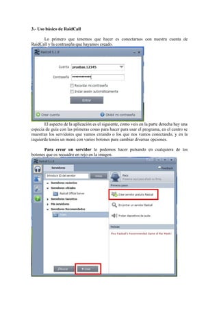 3.- Uso básico de RaidCall

      Lo primero que tenemos que hacer es conectarnos con nuestra cuenta de
RaidCall y la contraseña que hayamos creado.




       El aspecto de la aplicación es el siguiente, como veis en la parte derecha hay una
especia de guía con las primeras cosas para hacer para usar el programa, en el centro se
muestran los servidores que vamos creando o los que nos vamos conectando, y en la
izquierda tenéis un menú con varios botones para cambiar diversas opciones.

       Para crear un servidor lo podemos hacer pulsando en cualquiera de los
botones que os recuadro en rojo en la imagen.
 