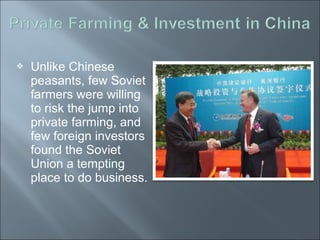  Unlike Chinese
peasants, few Soviet
farmers were willing
to risk the jump into
private farming, and
few foreign investors
found the Soviet
Union a tempting
place to do business.
 