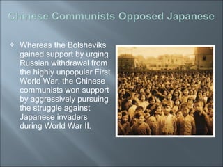  Whereas the Bolsheviks
gained support by urging
Russian withdrawal from
the highly unpopular First
World War, the Chinese
communists won support
by aggressively pursuing
the struggle against
Japanese invaders
during World War II.
 