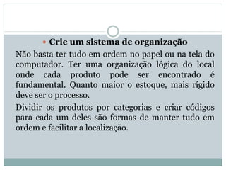  Crie um sistema de organização 
Não basta ter tudo em ordem no papel ou na tela do 
computador. Ter uma organização lógica do local 
onde cada produto pode ser encontrado é 
fundamental. Quanto maior o estoque, mais rígido 
deve ser o processo. 
Dividir os produtos por categorias e criar códigos 
para cada um deles são formas de manter tudo em 
ordem e facilitar a localização. 
 