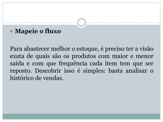  Mapeie o fluxo 
Para abastecer melhor o estoque, é preciso ter a visão 
exata de quais são os produtos com maior e menor 
saída e com que frequência cada item tem que ser 
reposto. Descobrir isso é simples: basta analisar o 
histórico de vendas. 
 