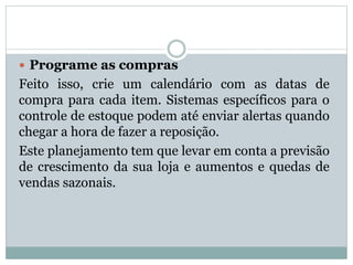  Programe as compras 
Feito isso, crie um calendário com as datas de 
compra para cada item. Sistemas específicos para o 
controle de estoque podem até enviar alertas quando 
chegar a hora de fazer a reposição. 
Este planejamento tem que levar em conta a previsão 
de crescimento da sua loja e aumentos e quedas de 
vendas sazonais. 
 