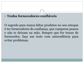  Tenha fornecedores confiáveis 
O segredo para nunca faltar produtos no seu estoque 
é ter fornecedores de confiança, que cumprem prazos 
e não te deixam na mão. Sempre que for trocar de 
fornecedor, faça um teste com antecedência para 
evitar problemas. 
 