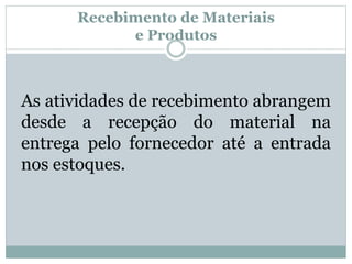 Recebimento de Materiais 
e Produtos 
As atividades de recebimento abrangem 
desde a recepção do material na 
entrega pelo fornecedor até a entrada 
nos estoques. 
 