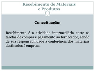 Recebimento de Materiais 
e Produtos 
Conceituação: 
Recebimento é a atividade intermediária entre as 
tarefas de compra e pagamento ao fornecedor, sendo 
de sua responsabilidade a conferência dos materiais 
destinados à empresa. 
 