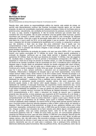 Município do Seixal
Câmara Municipal
Ata n.º 04/2013
Reunião Extraordinária da Câmara Municipal do Seixal de 14 de fevereiro de 2013

Resulta claro, pelo menos na responsabilidade politica da maioria, este estado de coisas, ao
permitir este descarrilamento continuo das finanças municipais impondo agora, por via desta
proposta, do plano de consolidação orçamental, pesados encargos a todos os munícipes para os
próximos anos, naturalmente, nas condições de funcionamento da autarquia, durante os próximos
12 anos, ou seja, durante 3 legislaturas. E não há duvida nenhuma que convém dizer isto,
considera isto uma má gestão, não se pode considerar uma boa gestão deste município, quando
reconhece que começou a perder receita, mas isso não implicou uma contenção de despesa
adequada à receita, coisa que a partir da aprovação deste plano vai ter que se fazer. Aquilo que
este plano diz, é que a partir de 2014, só se pode gastar o que se receber, não se pode gastar
mais, a despesa tem de estar completamente equilibrada com a receita, e a pergunta é, porque é
que não andamos a fazer isso ao longo dos anos anteriores? Que é aquilo que nos
comprometemos a fazer a partir do próximo ano? Poderíamos estar no passado a fazer, se o
tivéssemos feito no passado não teríamos chegado a esta condição, por mais que se diga que
temos dividas a terceiros.
Este plano fala claramente da evolução da receita e diz aqui que entre 2008 e 2011 as receitas
tiveram uma quebra acumulada de 13 milhões de euros, mas depois quando analisamos a
evolução da despesa, verifica-se que ao longo deste período a despesa total acumulada
apresentou 52 milhões. Quer isto dizer que deixamos de receber 13 milhões, mas não pagamos
52, resultado disso a despesa no final do período a fornecedores corresponde a 63 milhões, e
espantoso é o facto de ao longo do período as receitas caírem, e o valor da despesa paga, além
da divida se ter mantido constante e até ter aumentado em 2012. A tendência para a redução da
despesa paga é função direta da persistente redução da receita originada pelo atual contexto,
então a pergunta a fazer é, não se sabia que a receita estava a cair? E o que é que se fez?
Continuou-se a manter a despesa? A divida, tinha que surgir. Ao longo desta legislatura, e só está
aqui há 3 anos e meio, sempre confrontou o executivo com os orçamentos que considerou
irrealistas, inflacionados e desligados da situação real e que foram apresentados, nunca tendo
votado nenhum deles a favor, tendo mesmo no de 2013 votado contra. Perante tal posição e os
resultados do exercício confirmavam, sempre teve como resposta deste executivo, quando dizia
que o orçamento era irrealista e inflacionado que estava desfasado da realidade. Estava
desfasado da realidade? – questionou! Pois a realidade cai-nos neste momento em cima. Disse
que quando se apresentou aquele orçamento, aqueles valores não eram exequíveis, nem
teríamos aquela receita, e não iriamos cobrir aquela despesa, e era o individuo que estava
desfasado da realidade. A execução financeira dos orçamentos mostra claramente isso, nunca
ultrapassamos a execução do orçamento em 70%, nunca, mas a despesa sempre se fez, mas ele
é que estava desfasado da realidade, e o caso sui generis do ultimo orçamento de 2013, em que
votou contra, e quando nenhum município da Península de Setúbal aumentou o orçamento de
2013 comparativamente a 2011, todos o reduziram em função de assumir que a realidade
presente isso não permite, a única autarquia cujo orçamento de 2013 aumentou foi a do Seixal, o
Seixal foi o único município da Península de Setúbal que aumentou o seu orçamento em 2013
comparativamente com 2012, todos os outros reduziram, e agora o que é que o Seixal nos diz?
Temos de pedir um empréstimo de 40 milhões, agora quem é irrealista? Referiu que prefere
continuar desfasado dessa realidade. Da mesma forma ao longo deste período apontou áreas em
que o município podia e devia ter reduzido despesa e voltou a referir, podia e devia, ter reduzido a
despesa. Falou na questão da frota automóvel, ao longo do ano, gastamos milhões com a frota
automóvel, reparações, combustível e tudo mais, a CMS tinha que ter tomado uma posição sobre
isto, cheguei a apontar aqui situações de se fazer estudos para alterar alguns veículos para gás
em vez de gasóleo, coisa que outras autarquias fazem, nada me foi dito sobre isso. Em
combustível gastamos mais de 1 milhão de euros todos os anos, em comunicações gastámos
centenas de milhares de euros, para não dizer milhões. A CMS tem uma situação, assume que lhe
foi distribuído um telemóvel quando chegou a Vereador, mas passado um ano, talvez, só pela sua
cabeça, pensou, não, não vale a pena, não concorda e entregou o seu telemóvel. Neste momento
não tem telemóvel da câmara e quem paga as suas chamadas é ele, do seu telemóvel, porque
assumiu claramente que era um custo para a autarquia, mas a autarquia tinha centenas de
telemóveis distribuídos pelos funcionários. Não se justificava tê-los, não se justificava, tanto não se


                                                       11/34
 