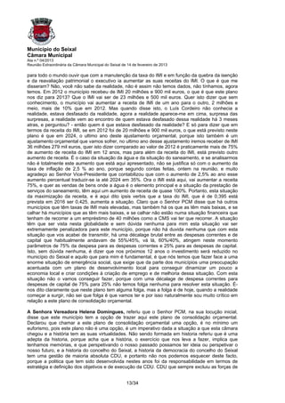 Município do Seixal
Câmara Municipal
Ata n.º 04/2013
Reunião Extraordinária da Câmara Municipal do Seixal de 14 de fevereiro de 2013

para todo o mundo ouvir que com a manutenção da taxa do IMI e em função da quebra da isenção
e da reavaliação patrimonial o executivo ia aumentar as suas receitas do IMI. O que é que me
disseram? Não, você não sabe da realidade, não é assim não temos dados, não tínhamos, agora
temos. Em 2012 o município recebeu de IMI 20 milhões e 900 mil euros, o que é que este plano
nos diz para 2013? Que o IMI vai ser de 23 milhões e 500 mil euros. Quer isto dizer que sem
conhecimento, o município vai aumentar a receita de IMI de um ano para o outro, 2 milhões e
meio, mais de 10% que em 2012. Mas quando disse isto, o Luís Cordeiro não conhecia a
realidade, estava desfasado da realidade, agora a realidade aparece-me em cima, surpresa das
surpresas, a realidade vem ao encontro de quem estava desfasado dessa realidade há 3 meses
atras, e perguntou? - então quem é que estava desfasado da realidade? E só para dizer que em
termos da receita do IMI, se em 2012 foi de 20 milhões e 900 mil euros, o que está previsto neste
plano é que em 2024, o ultimo ano deste ajustamento orçamental, porque isto também é um
ajustamento orçamental que vamos sofrer, no ultimo ano desse ajustamento iremos receber de IMI
36 milhões 279 mil euros, quer isto dizer comparado ao valor de 2012 é praticamente mais de 75%
de aumento de receita do IMI em 12 anos, mas para além da receita do IMI, está previsto outro
aumento de receita. É o caso da situação da água e da situação do saneamento, e se analisarmos
não é totalmente este aumento que está aqui apresentado, não se justifica só com o aumento da
taxa de inflação de 2,5 % ao ano, porque segundo contas feitas, ontem na reunião, e muito
agradeço ao Senhor Vice-Presidente que contabilizou que com o aumento de 2,5% ao ano esse
aumento percentual traduzir-se ia até 2024 em 35%. Ora o IMI está aqui, vai aumentar a receita
75%, e quer as vendas de bens onde a água é o elemento principal e a situação da prestação de
serviços do saneamento, têm aqui um aumento de receita de quase 100%. Portanto, esta situação
da maximização da receita, e é aqui dito ipsis verbis que a taxa do IMI, que é de 0,395 está
prevista em 2016 ser 0,425, aumenta a situação. Claro que o Senhor PCM disse que há outros
municípios que têm taxas de IMI mais elevadas, mas também há os que as têm mais baixas, e se
calhar há municípios que as têm mais baixas, e se calhar não estão numa situação financeira que
tenham de recorrer a um empréstimo de 40 milhões como a CMS vai ter que recorrer. A situação
têm que ser vista nesta globalidade e sem dúvida nenhuma para mim esta situação vai ser
extremamente penalizadora para este município, porque não há duvida nenhuma que com esta
situação que vos acabei de transmitir, há uma décalage brutal entre as despesas correntes e de
capital que habitualmente andavam de 55%/45%, vá lá, 60%/40%, atingem neste momento
parâmetros de 75% da despesa para as despesas correntes e 25% para as despesas de capital.
Isto, sem dúvida nenhuma, é dizer que nos próximos 12 anos o investimento será reduzido no
município do Seixal e aquilo que para mim é fundamental, é que nós temos que fazer face a uma
enorme situação de emergência social, que exige que da parte dos municípios uma preocupação
acentuada com um plano de desenvolvimento local para conseguir dinamizar um pouco a
economia local e criar condições à criação de emprego e de melhoria dessa situação. Com esta
situação não o vamos conseguir fazer, porque com uma décalage de despesa correntes para
despesas de capital de 75% para 25% não temos folga nenhuma para resolver esta situação. É-
nos dito claramente que neste plano tem alguma folga, mas a folga é de hoje, quando a realidade
começar a surgir, não sei que folga é que vamos ter e por isso naturalmente sou muito crítico em
relação a este plano de consolidação orçamental.

A Senhora Vereadora Helena Domingues, referiu que o Senhor PCM, na sua locução inicial,
disse que este município tem a opção de trazer aqui este plano de consolidação orçamental.
Declarou que chamar a este plano de consolidação orçamental uma opção, é no mínimo um
euforismo, pois este plano não é uma opção, é um imperativo dada a situação a que esta câmara
chegou e a história tem as suas virtualidades. Não sendo formada em historia referiu que é uma
adepta da historia, porque acha que a história, o exercício que nos leva a fazer, implica que
tenhamos memórias, e que perspetivando o nosso passado possamos ter ideia ou perspetivar o
nosso futuro, e a historia do concelho do Seixal, a historia da democracia do concelho do Seixal
tem uma gestão de maioria absoluta CDU, e portanto não nos podemos esquecer deste facto,
porque a politica que tem sido desenvolvida nestes anos foi da responsabilidade em termos de
estratégia e definição dos objetivos e de execução da CDU. CDU que sempre excluiu as forças de


                                                       13/34
 