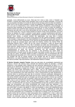 Município do Seixal
Câmara Municipal
Ata n.º 04/2013
Reunião Extraordinária da Câmara Municipal do Seixal de 14 de fevereiro de 2013

oposição, nunca efetivamente as ouviu. Está aqui há 3 anos e meio, como o Vereador Luis
Cordeiro, e quando aqui chegou tentou perceber como é que se faziam propostas, e foi-nos dito
que as propostas discutidas na reunião de câmara tinham de fazer parte da ordem de trabalhos, e
então como é que se põem propostas na ordem de trabalhos? São apresentadas 5 dias antes, e
tem a ver com os mecanismos e com o Senhor PCM. Quando recebemos a documentação, se
quisermos fazer propostas, já não estamos em tempo útil de as incluir na ordem de trabalhos, e
portanto sempre que quisermos fazer propostas às propostas, ou contra propostas, tal é vedado.
Pensamos que esta não é uma forma democrática de ouvir as forças de oposição, e portanto é
aqui muitas vezes dito, e foi aqui nestas sessões de câmara muitas vezes proclamado, que quem
ganhou as eleições foi a CDU, e portanto é quem ganha, e quando questionamos este facto, é
quem governa, isto é um facto verdadeiro, absolutamente verdadeiro, mas as forças de oposição
também foram eleitas, e portanto também têm legitimidade, mas esse facto é sempre
desvalorizado, e quando nós o evocamos muita vezes é-nos dito, ganhei as eleições, e chegamos
a esta situação, e esta situação é da responsabilidade de quem têm governado este executivo. E
agora veio o Senhor PCM, inicialmente no seu discurso de apresentação deste plano apelar a que
todas as forças da oposição façam parte deste dia histórico, diremos nós, Senhor PCM, dia
tristemente histórico para o Seixal, dia em que vamos condicionar a ação da câmara deste
concelho durante os próximos 12 anos. São 3 mandatos que estão aqui condicionados, a ação
deste executivo, destes executivos e dos executivos futuros está gravemente condicionada, mas
mais grave do que isto é que vai condicionar os destinos da população do Seixal, agravando
necessariamente as taxas dos serviços camarários que são prestados, agravando
necessariamente os impostos que vão cobrando, e não permitindo que hajam ações de
desenvolvimento, de apoio social, de apoio às forças vivas deste concelho, isto sim, é o que está
aqui hoje em causa, as grandes opções do plano e orçamento que as acompanham têm sido
sistematicamente aprovadas com o voto contra dos Vereadores do PS, porque sempre temos dito
que aquelas não são as nossas opções, e que aqueles não são os nossos orçamentos,
infelizmente, e eu repito infelizmente o tempo deu-nos razão, porque se as opções e a execução
tem sido as corretas, hoje não teríamos o dia tristemente histórico no Seixal.

O Senhor Vereador Joaquim Tavares, disse que este plano de consolidação orçamental que
estamos a discutir não mereceu toda a atenção dos Senhores eleitos da oposição, e portanto
assistimos a uma preleção sobre matérias que são estranhas relativamente ao plano, e a 1ª é
aquela que os Senhores não quiseram assumir, é que aquilo que os Senhores queriam era que
esta câmara aprovasse e tivesse ido no PAEL, isso não foram capazes de assumir, inclusive
dizendo que fomos pedir informações sobre o PAEL, mas se não tivéssemos pedido, hoje
estávam-nos a acusar de termos aqui um plano e não termos feito esse caminho que podíamos ter
feito, mas precisamente como esta maioria fez, e teve o discernimento de tratar devidamente, e
percorrer todos os caminhos para hoje não se encontrar nenhuma justificação relativamente a
essa matéria, escusam de tentar iludir aquilo que nos move, queriam que fossemos ao PAEL para
não termos dinheiro suficiente para os encargos que temos que resolver e termos que aumentar
significativamente aquilo que são os impostos, aquilo que são bens essenciais, como a água, e
240%, isso é o que os Senhores queriam, porque eleitoralmente era isso que vos dava jeito, mas
nós não fizemos esse caminho, nem vamos fazer, e estamos a fazer o caminho que é mais
correto, e os Senhores têm que assumir a responsabilidade de hoje não quererem contribuir para
pagar aos fornecedores, aos muitos fornecedores que muitas vezes aqui defendem, e os
Senhores não querem contribuir porque já disseram que vão votar contra o plano, mas o plano B
que vocês falam, um plano mais global, é o plano da população e o plano dos trabalhadores para
por fim a esta politica e a este Governo, que esse sim resolve os problemas do poder local
democrático, e portanto nós trazemos aqui uma solução que é uma solução credível, e se alguém
tem de ficar preocupado com o investimento, é a CDU que é a maioria, e que vai continuar a ser,
portanto somos nós os primeiros a estar preocupados com o investimento, e mais, o plano está
tão bem construído que tem uma margem de mais de 20 milhões e vocês sabem isso, isso
também vos preocupa, porque nós não só vamos cumprir como vamos ter capacidade para
investir, e isso é que vos preocupa, não é o resto, porque o que estamos a falar é de meia dúzia


                                                       14/34
 