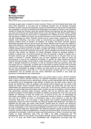 Município do Seixal
Câmara Municipal
Ata n.º 04/2013
Reunião Extraordinária da Câmara Municipal do Seixal de 14 de fevereiro de 2013

concretas já agora para a receita do nosso município. Sobre a lei das finanças locais dizer uma
coisa muito importante, é uma pena que as freguesias precisem que as câmaras municipais
transfiram receitas suas para as freguesias, porque nós deveríamos ter uma lei das finanças locais
que respeitasse o princípio constitucional da participação nas receitas do Estado e que existissem
receitas do Estado que fizessem parte das receitas próprias das freguesias que são autarquias. É
uma pena que tenha que ser através deste veículo, e que não seja em instrumento próprio. Depois
falou-se aqui de cheque em branco para um empréstimo de 4 milhões de euros, mas parece que
não aprovámos o relatório de contas, que quando trazemos os instrumentos à sessão de câmara,
não são analisados por todos. Podemos queixar-nos de muitas coisas, podemos ter estilos de
trabalho muito diferentes, mas temos todos os instrumentos que legalmente temos de ter e
portanto também temos de estudar, de trabalhar, de analisar. Até fazem confusão algumas
afirmações populistas como as que se ouvem aqui serem referidas entre as quais que, estamos a
retirar onde devíamos, onde estávamos obrigados a reforçar, temos pena que quem têm tão boas
relações com o Governo português não ajude o Governo português a reforçar onde está a retirar,
e depois também temos pena que se analise a questão das dívidas a terceiros como se fez aqui
nesta reunião, de forma tão superficial como se fez, quando analisámos as dívidas de terceiros ao
município. São dividas, por exemplo, do Estado português, dívidas de empresas públicas, e
portanto é suposto que o município presuma que não vai arrecadar a receita, é suposto que o
município presuma que vão desaparecer 5 milhões de derrama de um dia para outro da sua
receita, é suposto? É suposto sabermos que vai haver legislação que altera as regras de
financiamento a meio de um orçamento de Estado? É suposto as coisas saberem-se assim?
Durante todo este mandato, fomos fazendo varias discussões, e esta não é a nossa 1ª discussão
sobre a situação financeira do município, e é até um bocadinho triste que queiramos fazer com
que pareça que é a 1ª discussão, se calhar hoje é a discussão na câmara que tem mais munícipes
e portanto por vezes a plateia faz destas coisas, as pessoas precisam de se fazer ouvir, talvez por
isso há esta necessidade de apagar a história que está escrita em ata, felizmente as nossas
reuniões estão gravadas e como não é a 1ª vez que discutimos, também não é a 1ª vez que nos
confrontamos com as opiniões uns dos outros, felizmente isso também é uma coisa que
ganhámos e conquistámos com a democracia.

A Senhora Vereadora Corália Loureiro, referiu que quando estava a ouvir o Senhor Vereador
Paulo Cunha, o Senhor Vereador Samuel e os restantes Vereadores, pensou que se estariam a
referir a algum documento que eu desconhecia, porque as suas intervenções eram tão diferentes
do documento que é apresentado a esta câmara, e daquilo que nós temos vindo a discutir que
pensei que estaríamos a falar de qualquer outro assunto menos daquele que nos trazia a esta
sessão de câmara. Senhor Vereador Samuel se há alguém que possa falar mas bem alto de
solidariedade inter geracional neste município, somos nós, há 30 e tal anos, desde o 25 de abril e
desde que existe poder local democrático neste concelho que aqui se trabalha a nível de projetos
inter geracionais, pioneiros deste município, portanto não nos dá nenhuma lição, nem nós
aceitamos qualquer recomendação em relação ao trabalho inter geracional, é por isso que temos
trabalho de referencia na área dos idosos com 12 centros de dia, com 12 associações de
reformados, pensionistas e idosos, com um investimento recente no âmbito do programa Pares,
com mais de 5 milhões de euros, o investimento maior a nível nacional e a nível dos 308
municípios deste país, e foi uma opção, e sabe porquê? Com projetos verdadeiramente inter
geracionais, porque há muitos municípios que falam do trabalho inter geracional, mas depois na
realidade ele não existe, aqui existe, sabe porquê? Existem lares em conjunto com jardins-de-
infância, existe trabalho efetivo que junta crianças, jovens e menos jovens porque aqui o respeito é
por toda a população e é por isso que esta população reconhece com o voto na maioria absoluta,
ao longo de todos estes anos. Mas também não podemos esquecer quando se fala dos recursos
humanos, quando se fala dos trabalhadores, do apoio que lhes temos dado, da forma como temos
valorizado a sua situação, e não foi por acaso que fomos pioneiros, e fomos o município que mais
investiu na opção gestionária neste País, em 2008 e em 2009, conseguimos que 750
trabalhadores vissem a sua posição remuneratória alterada quando tínhamos trabalhadores que
há 12 e 13 anos não tinham essa possibilidade pelo congelamento provocado pelo PS,


                                                       16/34
 