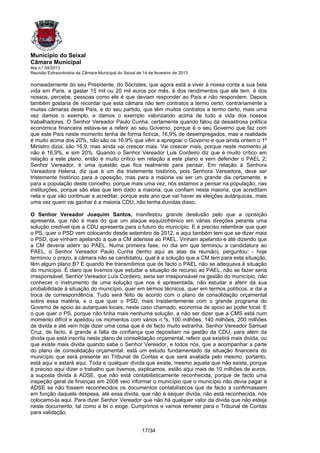 Município do Seixal
Câmara Municipal
Ata n.º 04/2013
Reunião Extraordinária da Câmara Municipal do Seixal de 14 de fevereiro de 2013

nomeadamente do seu Presidente, do Sócrates, que agora está a viver à nossa conta a sua bela
vida em Paris, a gastar 15 mil ou 20 mil euros por mês, é dos rendimentos que ele tem, é dos
nossos, percebe, pessoas como ele é que deviam responder ao País e não respondem. Depois
também gostaria de recordar que esta câmara não tem contratos a termo certo, contrariamente a
muitas câmaras deste País, e do seu partido, que têm muitos contratos a termo certo, mais uma
vez damos o exemplo, e damos o exemplo valorizando acima de tudo a vida dos nossos
trabalhadores. O Senhor Vereador Paulo Cunha, certamente quando falou da desastrosa política
económica financeira estava-se a referir ao seu Governo, porque é o seu Governo que faz com
que este País neste momento tenha de forma fictícia, 16,9% de desempregados, mas a realidade
é muito acima dos 20%, não são os 16,9% que vêm a apregoar o Governo e que ainda ontem o 1º
Ministro dizia, são 16,9, mas ainda vai crescer mais. Vai crescer mais, porque neste momento já
não é 16,9%, e sim 20%. Quando o Senhor Vereador Luis Cordeiro diz que é muito crítico em
relação a este plano, então é muito crítico em relação a este plano e vem defender o PAEL 2;
Senhor Vereador, é uma questão que fica realmente para pensar. Em relação à Senhora
Vereadora Helena, diz que é um dia tristemente histórico, pois Senhora Vereadora, deve ser
tristemente histórico para a oposição, mas para a maioria vai ser um grande dia certamente, e
para a população deste concelho, porque mais uma vez, nós estamos a pensar na população, nas
instituições, porque são elas que tem dado a maioria, que confiam nesta maioria, que acreditam
nela e que vão continuar a acreditar, porque este ano que vai haver as eleições autárquicas, mais
uma vez quem vai ganhar é a maioria CDU, não tenha duvidas disso.

O Senhor Vereador Joaquim Santos, manifestou grande desilusão pelo que a oposição
apresenta, que não é mais do que um ataque esquizofrénico em várias direções perante uma
solução credível que a CDU apresenta para o futuro do município. E é preciso relembrar que quer
o PS, quer o PSD vem colocando desde setembro de 2012, e aqui também tem que se dizer mais
o PSD, que vinham apelando a que a CM aderisse ao PAEL. Vinham apelando e até dizendo que
a CM deveria aderir ao PAEL. Numa primeira fase, no dia em que terminou a candidatura ao
PAEL, o Senhor Vereador Paulo Cunha (tenho aqui as atas da reunião), perguntou: - hoje
terminou o prazo, a câmara não se candidatou, qual é a solução que a CM tem para esta situação,
têm algum plano B? E quando lhe transmitimos que de facto o PAEL não se adequava à situação
do município. É claro que tivemos que estudar a situação de recurso ao PAEL, não se fazer seria
irresponsável, Senhor Vereador Luís Cordeiro, seria ser irresponsável na gestão do município, não
conhecer o instrumento de uma solução que nos é apresentada, não estudar e aferir da sua
probabilidade à situação do município, quer em termos técnicos, quer em termos políticos, e dai a
troca de correspondência. Tudo será feito de acordo com o plano de consolidação orçamental
sobre essa matéria, e o que quer o PSD, mais insistentemente com o grande programa do
Governo de apoio às autarquias locais, neste caso chamado, economia de apoio ao poder local. E
o que quer o PS, porque não tinha mais nenhuma solução, a não ser dizer que a CMS está num
momento difícil e apelidou os momentos com vários n.ºs, 100 milhões, 140 milhões, 200 milhões
de divida e até vem hoje dizer uma coisa que é de facto muito estranha. Senhor Vereador Samuel
Cruz, de facto, é grande a falta de confiança que depositam na gestão da CDU, para além da
divida que está inscrita neste plano de consolidação orçamental, referir que existirá mais divida, ou
que existe mais divida quando sabe o Senhor Vereador, e todos nós, que a acompanhar a parte
do plano de consolidação orçamental, está um estudo fundamentado da situação financeira do
município que será presente ao Tribunal de Contas e que será avaliada pelo mesmo, portanto,
está aqui e estará aqui. Toda e qualquer divida que existe, mesmo aquela que não existe, porque
é preciso aqui dizer o trabalho que tivemos, explicamos, estão aqui mais de 10 milhões de euros,
a suposta divida à ADSE, que não está contabilisticamente reconhecida, porque de facto uma
inspeção geral de finanças em 2008 veio informar o município que o município não devia pagar à
ADSE se não fossem reconhecidos os documentos contabilísticos que de facto a confirmassem
em função daquela despesa, até essa divida, que não é sequer divida, não está reconhecida, nós
colocamo-la aqui. Para dizer Senhor Vereador que não há qualquer valor da divida que não esteja
neste documento, tal como a lei o exige. Cumprimos e vamos remeter para o Tribunal de Contas
para validação.


                                                       17/34
 