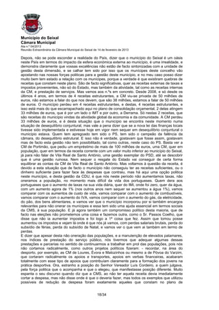 Município do Seixal
Câmara Municipal
Ata n.º 04/2013
Reunião Extraordinária da Câmara Municipal do Seixal de 14 de fevereiro de 2013

Depois, não se pode esconder a realidade do País, dizer que o município do Seixal é um oásis
neste País em termos do impacto da esfera económica externa ao município, é uma irrealidade, e
demonstra claramente que vossas excelências não estão de facto sintonizadas com a unidade de
gestão desta dimensão, e se calhar tem sido por isso que os munícipes deste concelho vão
apostando nas nossas forças politicas para a gestão deste município, e no meu caso posso dizer
muito bem tem estado a relação com os munícipes, porque a verdade é que existiram quebras de
receitas que constam neste plano. São de facto significativas, quer as receitas externas de taxas e
impostos provenientes, não só do Estado, mas também da atividade, tal como as receitas internas
da CM, e prestação de serviços. Mas vamos aos n.ºs em concreto. Desde 2008, e só desde os
últimos 4 anos, em termos de 4 receitas estruturantes, a CM viu-se privada de 50 milhões de
euros, não estamos a falar do que nos devem, que são 38 milhões, estamos a falar de 50 milhões
de euros. O município perdeu em 4 receitas estruturantes, e destas, 4 receitas estruturantes, e
isso está mais do que escarrapachado aqui no plano de consolidação orçamental, 2 delas atingem
33 milhões de euros, que é por um lado o IMT e por outro, a Derrama. Só nestas 2 receitas, que
são receitas do município vindas da atividade global da economia e da comunidade. A CM perdeu
33 milhões de euros, e é desta situação que o município se encontra neste momento numa
situação de desequilíbrio conjuntural, mas vale a pena dizer que se a nova lei das finanças locais
tivesse sido implementada e estivesse hoje em vigor nem sequer em desequilíbrio conjuntural o
município estava. Quem tem apregoado tem sido o PS, tem sido o campeão da falência da
câmara, do desequilíbrio estrutural. E isso não é verdade, gostavam que fosse assim, gostavam
mas de facto esta gestão não tem possibilitado, tal como outras, neste caso do PS. Basta ver a
CM de Portimão, que pediu um empréstimo de mais de 100 milhões de euros, uma CM, quer em
população, quer em termos da receita corrente com um valor muito inferior ao município do Seixal,
já para não falar de Vila Real de Santo António, uma gestão exemplar do PSD, até se descobrir
que é uma gestão ruinosa. Nem sequer o resgate do Estado vai conseguir de certa forma
equilibrar as contas da CM de Vila Real de Santo António. Mas voltamos à questão da receita, é
devido a esta situação que de facto o município não conseguiu ter as receitas suficientes, ou o
dinheiro suficiente para fazer face às despesas que contraiu, mas há aqui uma opção politica
neste município, e desta gestão da CDU, é que nós neste período não aumentamos taxas, não
oneramos a população, no momento mais difícil da vida dos portugueses. Quem dera aos
portugueses que o aumento de taxas na sua vida diária, quer do IMI, onde foi zero, quer da água,
com um aumento agora de 1% (nos outros anos nem sequer se aumentou a água 1%), vamos
comparar com os aumentos de custo de vida, vamos comparar com o aumento de combustíveis,
vamos comparar com o aumento do IVA, vamos comparar com o aumento do gás, da eletricidade,
do pão, dos bens alimentares, e vamos ver que o município incorporou por si também encargos
relevantes para não onerar os munícipes e essa tem sido uma ajuda essencial em termos sociais
da CMS, à sua população. E já agora também um compromisso político desta maioria, que de
facto nas eleições não prometemos uma coisa e fazemos outra, como o Sr. Passos Coelho, que
disse que não ia aumentar impostos e foi logo a 1ª coisa que fez. Assim que tomou posse
aumentou os impostos e vejam lá onde é que nós já vamos, com perdas salariais brutais, perda do
subsídio de férias, perda do subsídio de Natal, e vamos ver o que vem ai também em termo de
perdas.
E dizer que apesar desta não oneração das populações, e a manutenção de elevados patamares,
nos índices de prestação do serviço público, nós tivermos que adequar algumas dessas
prestações e parcerias no sentido de continuarmos a trabalhar em prol das populações, pois nós
não cortamos radicalmente, como outros projetos políticos fizeram: - recordar, na área do
desporto, por exemplo, as CM de Loures, Évora e Matozinhos ou mesmo a de Póvoa do Varzim,
que cortaram radicalmente os apoios e transportes, apoios em verbas financeiras, acabaram
totalmente com esse tipo de apoios que contribuíam claramente para a formação dos jovens na
prática desportiva. Ora, estranho a posição do Senhor Vereador Luís Cordeiro, a quem julgava,
pela força politica que o acompanha e que o elegeu, que manifestasse posição diferente. Muito
espanta o seu discurso quando diz que a CMS, ao não ter aquela receita devia imediatamente
cortar a despesa, mas não disse onde é que o deveria fazer, mas todos os exemplos que utilizou
possíveis de redução de despesa foram exatamente aqueles que constam no plano de


                                                       18/34
 