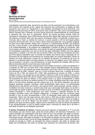 Município do Seixal
Câmara Municipal
Ata n.º 04/2013
Reunião Extraordinária da Câmara Municipal do Seixal de 14 de fevereiro de 2013

consolidação orçamental, aliás, de tal forma que falou na frota automóvel, nos combustíveis, e em
2012 tivemos uma redução de 8%, apesar dos aumentos dos combustíveis, na gestão da frota
automóvel, pois, temos um regulamento e uma utilização centralizada da frota automóvel, uma
decisão que tomamos logo em 2010, onde temos vindo a melhorar. Falou sobre comunicações? O
Senhor Vereador deu o exemplo, há pouco tempo reduzimos substancialmente as comunicações
e reduzimos até, vem aqui no documento, 54,8%, em termos da fatura mensal. Falou de
avençados e unipessoais, pois a CMS reduziu cerca de 65% desde 2008, está aqui no documento,
não estamos a inventar nada, está aqui escrito. Iluminação pública, foi explicado o esforço que o
município está a fazer no sentido de continuar a reduzir quando o IVA da iluminação pública
aumentou de 6% para 23%, com os custos a serem assumidos pela CM, numa situação ultrajante
de quem toma estas decisões. Neste caso o Governo e a administração da EDP, que beneficia
com isso, e aqui, de facto, o que podemos apelidar da posição da oposição do concelho do Seixal
é de irresponsabilidade, é de ausência de credibilidade e também de falta de contributos. Não
houve sequer uma proposta alternativa, uma solução da parte da oposição relativamente ao plano
de consolidação orçamental e por isso só temos que estar desiludidos. Referiu que tinha alguma
expectativa, é verdade, e já tinha dito isso ao Senhor PCM e aos Senhores Vereadores da CDU,
que tinha alguma expectativa quer na reunião de trabalho que tivemos após a exposição de um
documento de 443 páginas que fornecemos em suporte papel, em suporte informático; demos os
quadros em excel, estávamos à espera de um trabalho de parceria, de contributo, tal como as
pessoas e os eleitores deste município esperam do executivo que elegem para a CM, esteja ou
não na oposição, e de facto o que verificamos foi, cá está, esquizofrenia completa, falta de rumo,
falta de propostas perante o que temos aqui nesta reunião.
Concluindo, só para afirmar que a solução para o futuro deste município é a CDU que apresenta, é
a proposta da CDU que vai fazer face a esta situação externa desestabilizadora das finanças
municipais e que é, ao contrário dos outros municípios, pois foram 105 os municípios deste País
que recorreram ao PAEL, portanto, mais de 1/3 dos municípios deste País, e estarão de certeza
muitos do PS e PSD, da maioria PS e PSD. Não precisamos de recorrer ao PAEL, a nossa
solução é interna, uma solução que só diz respeito à câmara e à AM, só diz respeito à câmara e à
sua AM, aos eleitos desta CM, não diz respeito, não precisamos do apoio do Secretário de Estado,
não precisamos do apoio do Estado, é uma solução nossa, e já agora concretamente é credito
nosso, o credito que temos do sistema bancário é um credito conseguido pela CM e pela maioria
CDU e nós não somos daqueles que têm amigos aqui e ali, não somos daqueles, que até por
relações estranhas pessoas colocadas nesta administração deste banco, na administração
daquele banco (não temos!), nós somos o que sempre fomos, somos pessoas verticais, isentas, e
a trabalhar com este município, e portanto para dizer que a aprovação deste plano vai permitir a
continuação do projeto autárquico deste município de abril, da melhoria da qualidade de vida das
nossas populações e muito gostaríamos que neste momento a oposição deixasse de ser
oposição, pensasse menos nas eleições autárquicas, e pensasse mais nos munícipes deste
concelho e que de facto acompanhasse a CDU na aprovação deste plano de consolidação
orçamental. Talvez isso não seja possível, pelo menos o PSD aqui já disse claramente que ia
votar contra, aliás num texto escrito, que não foi escrito pelo Senhor Vereador, porque se enganou
algumas vezes e há de ter alguém que lhe passou o discurso, mas para dizer que de facto
gostaria que agora que têm a opção, sugeria que se colocassem do lado da solução do problema
e que acompanhassem a CDU na melhor solução para o município do Seixal que é de facto a
aprovação do plano de consolidação orçamental.

O Senhor Presidente da Câmara, interveio para tecer algumas considerações. A 1ª é que das
intervenções que aqui tiveram lugar, parte dos vários partidos, dos Senhores Vereadores, e no
quadro partidário que representam, está clara, antes de mais uma questão não estão na solução.
Não está o PS, não está o PSD que já disse que vai votar contra, não está o BE pelo tipo de
intervenção que fez. Não estão na solução, e se não estão na solução, por isso repito o que disse,
o momento é histórico para o futuro da nossa população, no imediato e para o futuro, não estão na
solução do encargo ou melhor na resolução dos nossos encargos, não estão na solução para
pagar aos fornecedores, não estão na solução para responder ao investimento da câmara, não


                                                       19/34
 