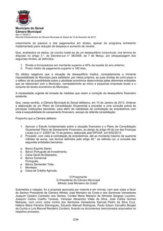 Município do Seixal
Câmara Municipal
Ata n.º 04/2013
Reunião Extraordinária da Câmara Municipal do Seixal de 14 de fevereiro de 2013

crescimento do passivo e dos pagamentos em atraso, apesar do programa entretanto
implementado para redução de despesa e aumento de receita;

Que, analisados os dados, se conclui tratar-se de um desequilíbrio conjuntural, nos termos do
disposto no artigo 3.°, do Decreto-Lei n° 38/2008, de 7 de Março, por ultrapassagem dos
seguintes limites, ali definidos:

    1. Dívida a fornecedores em montante superior a 40% da receita do ano anterior;
    2. Prazo médio de pagamento superior a 180 dias;

Os efeitos negativos que a situação de desequilíbrio implica, nomeadamente a iminente
impossibilidade do Município para satisfazer, por meios próprios, as suas dívidas de curto prazo e
o reflexo de tal possibilidade sobre a atividade económica desenvolvida pelas diferentes entidades
que se relacionam com o Município, nomeadamente as micro e pequenas empresas locais e o
conjunto do tecido económico do Município;

A necessidade urgente de tomada de medidas que visem a correção do desequilíbrio financeiro
existente;

Que, nesse sentido, a Câmara Municipal do Seixal deliberou, em 10 de Janeiro de 2013, Ordenar
a elaboração de um Plano de Consolidação Orçamental e proceder a uma consulta prévia às
principais instituições bancárias, para aferir da viabilidade da contratação de empréstimos com
vista à exequibilidade do saneamento financeiro, escopo da referida consolidação;

Proponho que a Câmara delibere:

    1. Aprovar o Estudo fundamentado sobre a situação financeira e o Plano de Consolidação
       Orçamental/ Plano de Saneamento Financeiro, ao abrigo do artigo 40 da Ler das Finanças
       Locais (Lei n° 2/2007 de 15 de janeiro), elaborado pelo DPOGF, em 6/02/2013;
    2. Proceder, com vista à contratação de empréstimos, até ao montante máximo de quarenta
       milhões de euros, nos termos definidos pelo artigo 40.° da referida Lei, à consulta das
       seguintes entidades bancárias:

    a. Banco Espírito Santo;
    b. Banco Português de Investimento;
    c. Caixa Geral de Depósitos;
    d. Banco Comercial
       Português;
    e. Banco Santander Totta,
    f. Montepio;
    g. Caixa de Crédito Agrícola.

                                                  O Proponente
                                        O Presidente da Câmara Municipal
                                         Alfredo José Monteiro da Costa”.

Submetida a votação, foi a proposta aprovada por maioria e em minuta, com seis votos a favor
do Senhor Presidente da Câmara Alfredo José Monteiro da Costa e dos Senhores Vereadores
Joaquim Cesário Cardador dos Santos, Corália Maria Mariano de Almeida Sargaço Loureiro,
Joaquim Carlos Coelho Tavares, Vanessa Alexandra Vilela da Silva, José Carlos Gomes
Marques, com cinco votos contra dos Senhores Vereadores Samuel Pedro da Silva Cruz,
Helena Maria Parreira Domingues, Eduardo Manuel Rodrigues, Paulo Edson Carvalho Borges
da Cunha e Luís Manuel Rendeiro Cordeiro, ficando os documentos mencionados arquivados no
respetivo processo.

                                                        2/34
 