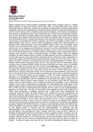 Município do Seixal
Câmara Municipal
Ata n.º 04/2013
Reunião Extraordinária da Câmara Municipal do Seixal de 14 de fevereiro de 2013

estão na solução para o serviço público à população, estão contra a solução, essa é a 1ª leitura
politica objetiva e é essa que vai fazer historia hoje. Aliás, as intervenções foram num quadro
claramente eleitoral, feitas aqui, antecipando as eleições e antecipando as posições politicas para
as eleições. Mau serviço à população do concelho do Seixal, péssimo, porque as eleições são em
outubro e até lá temos muito a trabalhar para encontrar soluções, para resolver os problemas,
para resolver as dificuldades, para o que é importante para a vida da nossa população. Portanto,
já se viu que não estão na solução, estão contra a solução, e estão contra a que a câmara tenha
encontrado e que a gestão da câmara tenha encontrado uma solução. Aliás, foi dito que a câmara
nem financiamento vai ter, a câmara nem bancos vai ter para que a financiem, foi dito aqui. Era já
uma renúncia, uma posição que é contra a solução, que é contra a população, e estão a marcar o
debate eleitoral, mas nós só o vamos manter nas eleições, porque até lá vamos trabalhar, os
Senhores farão como entenderem, nós vamos trabalhar todos os dias, mas nas eleições vamos
recordar que os Senhores foram contra, é evidente, e dizer a toda a gente que foram contra,
queriam que não se pagasse aos fornecedores, queriam é que não encontrássemos solução, o
que queriam era que a câmara não fizesse serviço publico, o que queriam era que acontecesse
com o município do Seixal, o que o Passos Coelho, o Vitor Gaspar e o que a troika estão a fazer a
Portugal, que é asfixiar, é cortar nos serviços públicos. Se calhar queriam cortar nas refeições
escolares, se calhar queriam cortar na energia, se calhar queriam que não se recolhesse o lixo. É
o que foi dito aqui nas várias intervenções, claramente são do contra, são contra a população é a
minha leitura política das intervenções, porque entretanto o plano é bom, foi dito ontem e hoje, o
plano é um plano, esta bem e é tecnicamente bom para a discussão politica, foi também dito, é
verdade, então vamos à discussão politica, já dei o mote, que para mim é o mote politico a partir
de agora mas em tempo eleitoral, porque nós não confundimos as coisas, como os Senhores
confundem. Depois há uma coisa que é de enorme responsabilidade, que fique registado, que o
PS que anda a inventar divida da câmara, que já esteve em 200 milhões, que já esteve em 140, e
que agora não sabemos em que é que está, que diz que ainda se deve dever mais, mesmo
quando tiver o visto do Tribunal de Contas, o PS vai fazer esta coisa espantosa, que é dizer que
nem o Tribunal de Contas é Tribunal, mesmo que tenha visto. Há-de haver ai uma divida qualquer
que nem o Tribunal de Contas, que por exemplo no PAEL em muitos processos levantou 40
perguntas, tem credibilidade. Estamos a trabalhar para isso para que o plano reúna todas as
condições de sustentabilidade, quer de credibilidade e de aprovação dos órgãos, mesmo contra a
vossa vontade, mesmo contra a vossa vontade e vai ser aprovado e terá visto do Tribunal de
Contas, contra a vossa vontade. O que os Senhores queriam era o desastre, o que os Senhores
queriam era que não se resolvessem os problemas. As intervenções foram muito claras, muito
objetivas nesta matéria, e depois há responsabilidades: uma 1ª e do ponto de vista politico é que o
PS e o PSD, que são os responsáveis pelo desastre do País, cada um com responsabilidades
diferentes, que fique claro, que são os responsáveis pela situação do poder local (e falamos no
PAEL). Não corresponde a realidade nenhuma que a CMS tenha mais transferências de
orçamento vindas do Estado. Na altura tínhamos 16,2, milhões de euros das transferências do
orçamento de Estado, agora temos 13,2 ou 13,3. Então isto era o milagre dos pães? Só no nosso
caso é que não tinha sido reduzido? Mas basta ir à net, quem tiver duvidas vá ver transferências
de orçamento de Estado e vê os valores. Isto soma todos os anos, e soma a retenção para o
serviço nacional de saúde, e soma o IVA que o Governo encaixa e que significa maior redução,
IVA de 23% para tudo que é serviço público e incluindo, e começando, por exemplo, nas refeições
escolares. Pagamos de IVA 500 mil euros, só daqui e só de iluminação pública, mais 500 mil que
entram diretamente nos cofres do Estado e que são receitas retiradas ao município, mas isto não
foi dito, alguém disse? O Governo não tem responsabilidade, os anteriores não têm
responsabilidade não se aplicou a lei das finanças locais durante anos, é responsabilidade do PS
que não aplicou a lei que esteve em vigor 3 meses, entre abril e maio de 2012. Vejam-se os
protestos da Associação Nacional de Municípios, veja-se a posição do último congresso. No caso
do Seixal estimamos que terá andado entre 20 a 25 milhões de euros que deveríamos ter
recebido, claro que crescemos, o município cresceu, cresceu em população, cresceu em rácios de
atividade, é claro que sim, devia ter recebido dinheiro que ficou uma vez mais nos cofres do
Estado: - E então as dividas, como aqui foi dito, não foram consideradas? Estamos do lado da


                                                       20/34
 