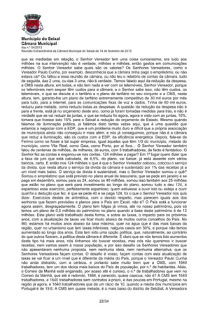 Município do Seixal
Câmara Municipal
Ata n.º 04/2013
Reunião Extraordinária da Câmara Municipal do Seixal de 14 de fevereiro de 2013

que as mediadas em relação, o Senhor Vereador tem uma coisa curiosíssima; era tudo aos
milhões na sua intervenção não é verdade, milhões e milhões, então gastos em comunicações
milhões. O Senhor Vereador sabe quais são os valores? Os Senhores Vereadores, como o
Vereador Paulo Cunha, por exemplo, desconhecia que a câmara tinha pago o empréstimo, ou não
estava cá? Ou faltou a essa reunião de câmara, ou não leu o relatório de contas da câmara, tudo
de seguida, das 2 uma, ou das 3 uma, não é verdade. Temos falado aqui da redução da despesa,
a CMS nesta altura, em todas, e não tem nada a ver com os telemóveis, Senhor Vereador, porque
os telemóveis nem sequer têm custos para a câmara, e o Senhor sabe isso, não têm custos, os
telemóveis, o que se discute é o tarifário e o plano de tarifário no seu conjunto e a CMS, nesta
altura, tem, garanto-lhe um plano de tarifário extremamente competitivo de 30 mil euros por mês
para tudo, para a internet, para as comunicações fixas de voz e dados. Tinha de 60 mil euros,
reduziu para metade, como reduziu todas as despesas. A questão da redução da despesa não é
para a frente, está já no orçamento deste ano, como já foram tomadas medidas para trás, e não é
verdade que se vai reduzir às juntas, o que se reduziu foi agora, agora e visto com as juntas, 10%,
tomara que tivesse sido 15% para o Seixal a redução do orçamento de Estado. Mesmo quando
falamos de iluminação pública, já falámos disto tantas vezes aqui, que é uma questão que
estamos a negociar com a EDP, que é um problema muito duro e difícil que a própria associação
de municípios ainda não conseguiu ir mais além, e nós já conseguimos, porque não é a câmara
que reduz a iluminação, são os custos com a EDP, da eficiência energética. Depois, fala-se da
Ferimo como se fosse a tal super empresa, igual àquelas que têm 1/3 do município, metade do
município, como Vila Real, como Gaia, como Porto, por ai fora… O Senhor Vereador também
falou de centenas de milhões, de milhares, de euros, com 5 trabalhadores, de facto é fantástico. O
Senhor fez as contas e enganou-se nas contas. 124 milhões a pagar? Em 1º lugar quero dizer que
a taxa de juro que está calculada, de 6,5%, do plano, vai baixar, já está assente com vários
bancos, certo. E então nos 124 milhões o que é que o Senhor Vereador colocou, colocou o serviço
da divida, que nesta altura o serviço da divida da câmara é sustentado por 1% das receitas já a
um nível mais baixo. O serviço da divida é sustentável, mas o Senhor Vereador somou o quê?
Somou o empréstimo que está previsto no plano anual de tesouraria, que se pede em janeiro e se
paga em dezembro, somou para os 24, somou os 40 milhões, somou isso também aos 25 milhões
que estão no plano que será para investimento ao longo do plano, somou tudo e deu 124, é
espantoso esse exercício, perfeitamente espantoso, quem estivesse a ouvir isto ou esteja a ouvir
qual foi a dedução que fez, é que se pede 40 e se paga 124, foi o que o Senhor Vereador nos quis
dizer. Exercícios destes de aritmética, com o devido respeito, mas parecem iguais aos dos
senhores que fazem previsões e planos para o País em Excel, não é? O País está a funcionar
agora assim, desgraçadamente. O plano tem folgas já vimos, até no nosso património, pois só
temos um plano de 0,5 milhões do património no plano quando a base deste património é de 12
milhões. Este plano está trabalhado desta forma, e sobre as taxas, o impacto para os próximos
anos, com a atualização de taxas vai ficar muito abaixo de muitos outros concelhos do País. No
IMI, estamos há muitos anos abaixo da taxa máxima, quer na água que é das mais baixas da
região, quer no urbanismo que tem taxas inferiores, nalguns casos em 50%, e porque não temos
aumentado ao longo dos anos. Esta tem sido uma opção política, que, naturalmente, ao contrário
do que outros fizeram, a politica desta câmara é diferente. É claro que se nós temos tido aumentos
deste tipo há mais anos, nós tínhamos ido buscar receitas, mas nós não queremos ir buscar
receitas, nem vamos assim à nossa população, e por isso desafio os Senhores Vereadores que
não apesentaram nenhuma proposta, nem nenhuma ideia, nem nenhuma alternativa, que os
Senhores Vereadores façam contas. O desafio é vosso, façam contas com esta atualização de
taxas se vai ficar a um nível que é diferente da média do País, porque o Vereador Paulo Cunha
não anda distraído, com a certeza, e portanto sabe muito bem que a CMS, com 1640
trabalhadores, tem um dos rácios mais baixos do País de população, por n.º de habitantes. Aliás,
o Correio da Manhã está enganado, por acaso até é curioso, o n.º de trabalhadores que vem no
Correio da Manhã, que até é redondo, 1888, é parecido, quase capicua, não é? A CMS tem 1640
trabalhadores, e 1640 trabalhadores sem contratos a prazo, é das poucas em Portugal, mesmo na
região já agora, e 1640 trabalhadores que dá um rácio de 10, quando a media dos municípios em
Portugal é de 19,6. A CMS tem quase metade, é o mais baixo do distrito de Setúbal. A Vereadora


                                                       22/34
 
