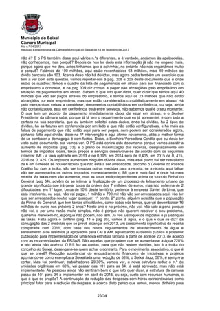 Município do Seixal
Câmara Municipal
Ata n.º 04/2013
Reunião Extraordinária da Câmara Municipal do Seixal de 14 de fevereiro de 2013

não é? E o PS também disse aqui vários n.ºs diferentes, e é verdade, andamos às apalpadelas,
não conhecemos, mas porquê? Depois de nos ter dado esta informação já não me engano mais,
porque agora que me deu, antes tínhamos que a adivinhar, no entanto não nos enganámos muito
e porquê? Falámos de 100 milhões, aqui estão reconhecidos 63 milhões, mais 40 milhões de
divida bancaria são 103. Acerca disso não há dúvidas, mas agora pedia também um exercício que
tem a ver com esta questão, vamos reportar-nos à pag. 308 e 309 deste documento que é onde
estão os quadros: temos o quadro da lista de pagamentos em atraso para ser financiado com o
empréstimo a contratar, e na pag 309 diz contas a pagar não abrangidas pelo empréstimo em
situação de pagamentos em atraso. Sabem o que isto quer dizer, quer dizer que temos aqui 40
milhões que vão ser pagos através do empréstimo, e temos aqui os 23 milhões que não estão
abrangidos por este empréstimo, mas que estão considerados contabilisticamente em atraso. Há
pelo menos duas coisas a considerar, documentos contabilísticos em conferência, ou seja, ainda
não contabilizados, está em conferência está entre serviços, não sabemos qual é o seu montante.
O que tem um acordo de pagamento imediatamente deixa de estar em atraso, e o Senhor
Presidente da câmara sabe, porque já lá tem o requerimento que eu já apresentei, e com toda a
certeza na sua secretaria, que eu também solicitei estes dados, onde há dividas, há 2 tipos de
dividas, há as faturas em conferencia por um lado e que não estão configurativas, e há mais as
faltas de pagamento que não estão aqui para ser pagos, nem podem ser considerados agora,
portanto falta aqui divida, disse na 1ª intervenção e aqui afirmo novamente, aliás a melhor forma
de se combater a demagogia é com factos. Disse, a Senhora Vereadora Corália que eu devia ter
visto outro documento, ora vamos ver. O PS está contra este documento porque vamos assistir a
aumento de impostos (pag. 33), e o plano de maximização das receitas, designadamente em
termos de impostos locais, taxas preços e serviços desenvolve-se de acordo com os seguintes
critérios: IMI - a taxa aplicada em 2013 é de 0,395, em 2014 será de 0,405, em 2015 de 0, 415,
2016 de 0, 425. Os impostos aumentam ninguém dúvida disso, mas este plano vai ser reavaliado
de 6 em 6 meses se houver receita que não está a ser arrecadada, tal como o Governo do Passos
Coelho faz com a troika, vão ser tomadas outras medidas para a receita, se a receita aqui falhar
vão ser aumentados os outros impostos, nomeadamente o IMI que é mais fácil e onde há mais
receita. As taxas nem vão aumentar, mas as taxas estão dependentes acima de tudo do Pinhal do
General (pag 34), advêm de se intimar a finalização de um processo de loteamento urbano de
grande significado que irá gerar taxas da ordem dos 7 milhões de euros, mas isto enferma de 2
dificuldades: em 1º lugar, cerca de 10% deste território, pertence à empresa Xavier de Lima, que
está insolvente, ou seja, não vai pagar, 1 milhão e 700 mil não vão ser arrecadados aqui, vão ter
que ser arrecadados noutro lugar qualquer, 1º ponto. 2º ponto, alguém acredita que a população
do Pinhal do General, que tem tantas dificuldades, como todos nós temos, que vai desembolsar 16
milhões de euros nos próximo 2 anos? Neste ano e no próximo, não vai, não vale a pena porque
não vai, e por uma razão muito simples, não é porque não querem resolver o seu problema,
querem e merecem-no, é porque não podem, não têm. Já vos justifiquei os impostos e já justifiquei
as taxas. Falta agora o tarifário (pag. 11 e pag 35), vamos à água, e o que é que se diz? da
conjugação das 2 medidas que se prevê alcançar em 2013, um crescimento significativo da receita
comparada com 2011, com base nos novos regulamentos de abastecimento de água e
saneamento e de resíduos já aprovados pela CM e AM, aguardando audiência publica e posterior
publicação para implementação de uma nova estrutura tarifaria a partir de abril de 2013, de acordo
com as recomendações da ERSAR. São aquelas que propõem que se aumentasse a água 220%
e isto ainda não acabou. O PS fez as contas, para que não restem duvidas, isto é a troika do
concelho do Seixal, desengane-se quem achar o contrario. Para o movimento associativo, o que é
que se prevê? Redução substancial do enquadramento financeiro de iniciativas e projetos
apontando-se como exemplos a Seixalíada uma redução de 58%, o Seixal Jazz, 56%, é sempre a
cortar. Mas vai continuar, trabalhadores 29,30%, vamos ver, a nova estrutura reduz o n.º de
unidades orgânicas em 66%, vai passar das 101 para as 34, já está aprovado, mas não está
implementado. As pessoas ainda não sentiram bem o que isto quer dizer, a estrutura da camara
passa de 101 para 34 a implementar em abril de 2015, ou seja, custo com recursos humanos, o
que é que se propõe? A continuação da redução das despesas com horas extraordinárias como
principal fator para a redução da despesa, e acerca disto penso que temos, menos dinheiro para


                                                       25/34
 