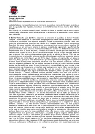 Município do Seixal
Câmara Municipal
Ata n.º 04/2013
Reunião Extraordinária da Câmara Municipal do Seixal de 14 de fevereiro de 2013

os trabalhadores, menos dinheiro para o movimento associativo, menos dinheiro para as juntas, e
para a população mais impostos, mais taxas e um tarifário mais elevado. Acerca disto não há
duvidas.
Para finalizar um momento histórico para o concelho do Seixal, é verdade, mas é um documento
histórico pelas más razões, triste, temos pena que vá acabar aqui, e reservamos a nossa posição
para a votação.

O Senhor Vereador Luis Cordeiro, respondeu a uma serie de questões. O Senhor Vereador
Joaquim Tavares disse que os Vereadores da oposição não tinham tido em atenção o plano de
consolidação orçamental, mas tivemos, analisei-o o mais profundamente possível, aliás, para
responder a uma serie de situações, que não foi só o Vereador Joaquim Tavares que colocou.
Quando é dito que a oposição não apresentou proposta nenhuma, convém dizer o seguinte, foi-
nos dito que nos iam entregar o original do plano de consolidação orçamental, e que foi feito faz
precisamente hoje 8 dias, tínhamos no ano anterior tido uma reunião não deliberativa onde nos foi
simplesmente dado o índice do plano, e nessa altura estava previsto por este executivo era
darem-nos dar o plano no dia da reunião ordinária da câmara, faz hoje 8 dias e voltamos aqui hoje
para o aprovar. Não havia prevista qualquer outra reunião, e solicitei ao Senhor PCM, que era
importante termos uma reunião, antes da reunião deliberativa para podermos apresentar alguma
coisa; portanto, se havia alguém que até tinha algum interesse em aprofundar um pouco a
discussão, fui eu, porque da parte do executivo o que estava previsto era entregarem-nos o plano
e virmos aqui à reunião para o aprovarmos, isto é que é um facto. Portanto, dizer que a oposição
não quis apresentar propostas, se não tivesse solicitado a reunião de ontem, nem uma análise
técnica que foi aquilo que ontem fizemos tínhamos tido a possibilidade de fazer, porque o que
estava previsto era simplesmente virmos hoje para aqui aprovar o plano. Não é correto dizer-se
que a oposição não quis apresentar propostas. Da parte do executivo nem havia intenção de
permitir uma reunião para mais alguns esclarecimentos de opinião, isto é o que deve ser dito, sem
dúvida nenhuma. O Senhor Vereador Joaquim Tavares também disse têm que assumir a
responsabilidade de não quererem pagar as dívidas aos fornecedores, mas não fui eu que as
contrai, eu é que vou assumir a responsabilidade de não querer pagar as dividas. Para mim, disse,
é que veio a responsabilidade, parece que o executivo é que não tem responsabilidade nenhuma,
porque desde o 1º momento eu não ouvi o executivo ter uma única palavra a dizer que tinha uma
quota parte na responsabilidade da situação que o município atravessa, nunca, eu disse que havia
culpa do entendimento da troika, que havia culpa dos anteriores Governos, mas também havia
culpa deste executivo. Não ouvi de nenhum membro do executivo assumir-se que tinha alguma
quota parte da responsabilidade na situação, a responsabilidade da situação que a CMS está
neste momento a passar não passa, segundo a intervenção de todos os elementos do executivo,
por qualquer responsabilidade deste executivo. Ora, referiu, não é correto dizer-se isso, no meu
entender não é correto - continuou -, por isso no meu entender, disse e repito, que aponto que
uma parte significativa da situação que estamos a atravessar neste momento neste município, é
da responsabilidade deste executivo, e não se pode demitir e a intervenção que eu vejo é alguns
vereadores do executivo que transportam agora para a oposição a responsabilidade de não
estarem de acordo com aquilo que o executivo fez durante anos, nunca pedindo qualquer opinião
ou participação da oposição do que quer que fosse, e agora somos nós os responsáveis disto, é
brilhante. Declarou: - eu não assumo nenhuma responsabilidade disto, não tive qualquer
intervenção nesta situação, nem nunca me foi pedido qualquer colaboração ou participação para
ajudar em qualquer coisa que seja, nunca me foi pedido isso, as situações apresentavam-me e
vinha para as reuniões aqui, para uma tomada de posição se aprovava ou não aprovava, e
portanto dizerem-me para ter responsabilidade nisto, não assumo essa responsabilidade, a
responsabilidade é de quem geriu esta situação. A questão de por a carga no edifício, Senhor
Vereador Joaquim Tavares, é uma verdade que eu tenho de por a carga no edifício, porque cada
vez que eu falo a um munícipe e que lhe digo que pagamos mensalmente de renda deste edifício
para cima de 300 mil euros e pagamos por um parque de estacionamento 50 mil euros por mês,
os munícipes põem as mãos na cabeça. O BE assumiu que o projeto deste edifício era um projeto
ruinoso, e aquilo que se verifica é que se nós verificarmos a variação entre o valor das rendas que


                                                       26/34
 