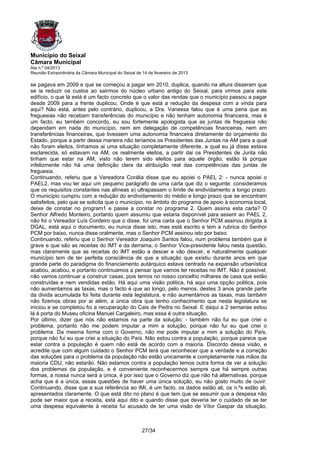 Município do Seixal
Câmara Municipal
Ata n.º 04/2013
Reunião Extraordinária da Câmara Municipal do Seixal de 14 de fevereiro de 2013

se pagava em 2009 e que se começou a pagar em 2010, duplica, quando na altura disseram que
se ia reduzir os custos ao sairmos do núcleo urbano antigo do Seixal, para virmos para este
edifício, o que lá está é um facto concreto que o valor das rendas que o município passou a pagar
desde 2009 para a frente duplicou. Onde é que está a redução da despesa com a vinda para
aqui? Não está, antes pelo contrário, duplicou, a Dra. Vanessa falou que é uma pena que as
freguesias não recebam transferências do município e não tenham autonomia financeira, mas é
um facto, eu também concordo, eu sou fortemente apologista que as juntas de freguesia não
dependam em nada do município, nem em delegação de competências financeiras, nem em
transferências financeiras, que tivessem uma autonomia financeira diretamente do orçamento do
Estado, porque a partir dessa maneira não teríamos os Presidentes das Juntas na AM para a qual
não foram eleitos, tínhamos ai uma situação completamente diferente, a qual eu já disse estava
esclarecida, só estavam na AM, os realmente eleitos, a partir dai os Presidentes de Junta não
tinham que estar na AM, visto não terem sido eleitos para aquele órgão, estão lá porque
infelizmente não há uma definição clara da atribuição real das competências das juntas de
freguesia.
Continuando, referiu que a Vereadora Corália disse que eu apoiei o PAEL 2: - nunca apoiei o
PAEL2, mas vou ler aqui um pequeno parágrafo de uma carta que diz o seguinte: consideramos
que os requisitos constantes nas alíneas a) ultrapassam o limite de endividamento a longo prazo.
O município cumpriu com a redução do endividamento do médio e longo prazo que se encontram
satisfeitos, pelo que se solicita que o município, no âmbito do programa de apoio à economia local,
deixe de constar no program1 e passe a constar no programa 2. Quem assina esta carta? O
Senhor Alfredo Monteiro, portanto quem assumiu que estaria disponível para asserir ao PAEL 2,
não foi o Vereador Luís Cordeiro que o disse, foi uma carta que o Senhor PCM assinou dirigida à
DGAL, está aqui o documento, eu nunca disse isto, mas está escrito e tem a rubrica do Senhor
PCM por baixo, nunca disse oralmente, mas o Senhor PCM assinou isto por baixo.
Continuando, referiu que o Senhor Vereador Joaquim Santos falou, num problema também que é
grave e que são as receitas do IMT e da derrama, o Senhor Vice-presidente falou nesta questão,
mas claramente que as receitas do IMT estão a descer e vão descer, e naturalmente qualquer
município tem de ter perfeita consciência de que a situação que existiu durante anos em que
grande parte do paradigma do financiamento autárquico estava centrado na expansão urbanística
acabou, acabou, e portanto continuamos a pensar que vamos ter receitas no IMT. Não é possível,
não vamos continuar a construir casas, pois temos no nosso concelho milhares de casa que estão
construídas e nem vendidas estão. Há aqui uma visão politica, há aqui uma opção politica, pois
não aumentamos as taxas, mas o facto é que ao longo, pelo menos, destes 3 anos grande parte
da divida acumulada foi feita durante esta legislatura, e não aumentámos as taxas, mas também
não fizemos obras por ai além, a única obra que tenho conhecimento que nesta legislatura se
iniciou e se completou foi a recuperação do Cais de Pedra no Seixal. E daqui a 2 semanas estou
lá à porta do Museu oficina Manuel Cargaleiro, mas essa é outra situação.
Por último, dizer que nós não estamos na parte da solução: - também não fui eu que criei o
problema, portanto não me podem imputar a mim a solução, porque não fui eu que criei o
problema. Da mesma forma com o Governo, não me pode imputar a mim a solução do País,
porque não fui eu que criei a situação do País. Não estou contra a população, porque parece que
estar contra a população é quem não está de acordo com a maioria. Discordo dessa visão, e
acredite que com algum cuidado o Senhor PCM terá que reconhecer que a verdade e a correção
das soluções para o problema da população não estão unicamente e completamente nas mãos da
maioria CDU, não estarão. Não estamos contra a população temos outra forma de ver a solução
dos problemas da população, e é conveniente reconhecermos sempre que há sempre outras
formas, a nossa nunca será a única, é por isso que o Governo diz que não há alternativas, porque
acha que é a única, essas questões de haver uma única solução, eu não gosto muito de ouvir.
Continuando, disse que a sua referência ao IMI, é um facto, os dados estão ali, os n.ºs estão ali,
apresentados claramente. O que está dito no plano é que tem que se assumir que a despesa não
pode ser maior que a receita, está aqui dito e quando disse que deveria ter o cuidado de se ter
uma despesa equivalente à receita fui acusado de ter uma visão de Vítor Gaspar da situação,



                                                       27/34
 