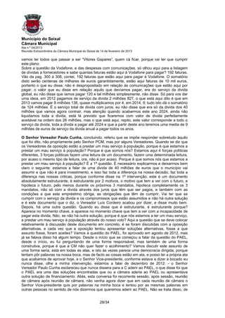 Município do Seixal
Câmara Municipal
Ata n.º 04/2013
Reunião Extraordinária da Câmara Municipal do Seixal de 14 de fevereiro de 2013

vamos ter todos que passar a ser “Vitores Gapares”, quem cá ficar, porque vai ter que cumprir
este plano.
Sobre a questão da Vodafone, e das despesas com comunicações, só olhou aqui para a listagem
de dívidas a fornecedores e sabe quantas faturas estão aqui à Vodafone para pagar? 192 faturas.
Vão da pag. 300 à 308, contei, 192 faturas que estão aqui para pagar à Vodafone. O somatório
disto serão centenas de milhares de euros garantidamente, estão aqui faturas de 10 mil euros,
portanto o que eu disse, não é despropositado em relação às comunicações que estão aqui por
pagar, o valor que eu disse em relação aquilo que devíamos pagar, era do serviço da divida
global, eu não disse que íamos pagar 120 e tal milhões simplesmente, não disse. Só para vos dar
uma ideia, em 2012 pagamos de serviço da divida 2 milhões 827, o que está aqui dito é que em
2013 vamos pagar 8 milhões 138, quase multiplicamos por 4, em 2014, 9; tudo isto dá o somatório
de 124 milhões. É o serviço total de divida com juros, eu não disse que era só da divida dos 40
milhões que vamos agora contrair, mas atenção quando acabarmos este ano 2024, ainda não
liquidamos toda a divida, está lá previsto que ficaremos com valor de divida perfeitamente
aceitável na ordem dos 26 milhões, mas o que está aqui, repito, este valor corresponde a todo o
serviço da divida, toda a divida a pagar até 2024 e que a partir deste ano teremos uma media de 9
milhões de euros de serviço da divida anual a pagar todos os anos.

O Senhor Vereador Paulo Cunha, concluindo, referiu que se impõe responder sobretudo àquilo
que foi dito, não propriamente pelo Senhor PCM, mas por alguns Vereadores. Quando se diz que
os Vereadores da oposição estão a prestar um mau serviço à população, porque é que estamos a
prestar um mau serviço à população? Porque é que somos nós? Estamos aqui 4 forças políticas
diferentes, 3 forças politicas fazem uma leitura de um documento, fazem uma determinada leitura,
por acaso o mesmo tipo de leitura, ora, não é por acaso. Porque é que somos nós que estamos a
prestar um mau serviço à população? É a 1ª questão. É necessário explicarmos e deixarmos bem
claro o seguinte: estamos a falar de uma divida de 40 milhões de euros que o município vai
assumir e que não é para investimento, e isso faz toda a diferença na nossa decisão, faz toda a
diferença nas nossas criticas, porque conforme disse na 1ª intervenção, este é um documento
absolutamente estruturante, é estruturante por 2 motivos, o motivo que tem a ver com o futuro, e
hipoteca o futuro, pelo menos durante os próximos 3 mandatos, hipoteca completamente os 3
mandatos, não só com a divida através dos juros que têm que ser pagos, e também com as
condições a que este empréstimo obriga, as obrigações que têm de cumprir. Vai ter que se
cumprir com o serviço da divida e os compromissos que estão assumidos e não há outra solução
e é este documento que o diz, o Vereador Luís Cordeiro acabou por dizer, e disse muito bem.
Depois, há uma outra questão. Quando eu disse que é estruturante, é estruturante porque?
Aparece no momento chave, e aparece no momento chave que tem a ver com a incapacidade de
pagar esta divida, Não, se não há outra solução, porque é que nós estamos a ter um mau serviço,
a prestar um mau serviço à população através do nosso voto? Aqui a questão que se deve colocar
relativamente à discussão deste documento em concreto, é se foram discutidas com a oposição
alternativas, e cada vez que a oposição tentou apresentar soluções alternativas, fosse a que
assunto fosse, foram aceites? Vamos à questão do PAEL, foi aprovado em agosto de 2012, mas
já se falava disso há algum tempo. Desde o início que se começou a falar da questão do PAEL,
desde o início, eu fui perguntando de uma forma responsável, mas também de uma forma
construtiva, porque é que a CM não quer fazer o acolhimento? Vamos discutir este assunto de
uma forma seria, está em todas as atas, e isto às vezes parece uma democracia dirigida, porque
tentam pôr palavras na nossa boca, mas de facto as coisas estão em ata, e posso ler a própria ata
que acabamos de aprovar hoje, e o Senhor Vice-presidente, conforme estava a dizer à bocado eu
nunca disse, olhe a minha intervenção, estamos a falar de dezembro de 2012: - o Senhor
Vereador Paulo Cunha esclareceu que nunca dissera para a C aderir ao PAEL, o que disse foi que
o PAEL era uma das soluções encontradas que ou a câmara aderia ao PAEL ou apresentava
outra solução de financiamento. Aliás, esta conversa foi recorrente sessão, após sessão, reunião
de câmara após reunião de câmara, não venha agora dizer que em cada reunião de câmara o
Senhor Vice-presidente quis por palavras na minha boca e tentou por as mesmas palavras em
outras pessoas no sentido de nós dizermos que queremos aderir ao PAEL. Não se trata disso, de


                                                       28/34
 