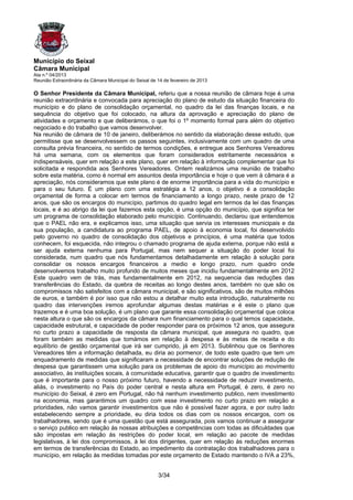 Município do Seixal
Câmara Municipal
Ata n.º 04/2013
Reunião Extraordinária da Câmara Municipal do Seixal de 14 de fevereiro de 2013

O Senhor Presidente da Câmara Municipal, referiu que a nossa reunião de câmara hoje é uma
reunião extraordinária e convocada para apreciação do plano de estudo da situação financeira do
município e do plano de consolidação orçamental, no quadro da lei das finanças locais, e na
sequência do objetivo que foi colocado, na altura da aprovação e apreciação do plano de
atividades e orçamento e que deliberámos, o que foi o 1º momento formal para além do objetivo
negociado e do trabalho que vamos desenvolver.
Na reunião de câmara de 10 de janeiro, deliberámos no sentido da elaboração desse estudo, que
permitisse que se desenvolvessem os passos seguintes, inclusivamente com um quadro de uma
consulta prévia financeira, no sentido de termos condições, e entregue aos Senhores Vereadores
há uma semana, com os elementos que foram considerados estritamente necessários e
indispensáveis, quer em relação a este plano, quer em relação à informação complementar que foi
solicitada e respondida aos Senhores Vereadores. Ontem realizámos uma reunião de trabalho
sobre esta matéria, como é normal em assuntos desta importância e hoje o que vem à câmara é a
apreciação, nós consideramos que este plano é de enorme importância para a vida do município e
para o seu futuro. É um plano com uma estratégia a 12 anos, o objetivo é a consolidação
orçamental de forma a colocar em termos de financiamento a longo prazo, neste prazo de 12
anos, que são os encargos do município, partimos do quadro legal em termos da lei das finanças
locais, e é ao abrigo da lei que fazemos esta opção, é uma opção do município, que significa ter
um programa de consolidação elaborado pelo município. Continuando, declarou que entendemos
que o PAEL não era, e explicamos isso, uma situação que servia os interesses municipais e da
sua população, a candidatura ao programa PAEL, de apoio à economia local, foi desenvolvido
pelo governo no quadro de consolidação dos objetivos e princípios, é uma matéria que todos
conhecem, foi esquecida, não integrou o chamado programa de ajuda externa, porque não está a
ser ajuda externa nenhuma para Portugal, mas nem sequer a situação do poder local foi
considerada, num quadro que nós fundamentamos detalhadamente em relação à solução para
consolidar os nossos encargos financeiros a medio e longo prazo, num quadro onde
desenvolvemos trabalho muito profundo de muitos meses que incidiu fundamentalmente em 2012
Este quadro vem de trás, mas fundamentalmente em 2012, na sequencia das reduções das
transferências do Estado, da quebra de receitas ao longo destes anos, também no que são os
compromissos não satisfeitos com a câmara municipal, e são significativos, são de muitos milhões
de euros, e também é por isso que não estou a detalhar muito esta introdução, naturalmente no
quadro das intervenções iremos aprofundar algumas destas matérias e é este o plano que
trazemos e é uma boa solução, é um plano que garante essa consolidação orçamental que coloca
nesta altura o que são os encargos da câmara num financiamento para o qual temos capacidade,
capacidade estrutural, e capacidade de poder responder para os próximos 12 anos, que assegura
no curto prazo a capacidade de resposta da câmara municipal, que assegura no quadro, que
foram também as medidas que tomámos em relação à despesa e às metas de receita e do
equilíbrio de gestão orçamental que irá ser cumprido, já em 2013. Sublinhou que os Senhores
Vereadores têm a informação detalhada, eu diria ao pormenor, de todo este quadro que tem um
enquadramento de medidas que significaram a necessidade de encontrar soluções de redução de
despesa que garantissem uma solução para os problemas de apoio do município ao movimento
associativo, às instituições socais, à comunidade educativa, garantir que o quadro de investimento
que é importante para o nosso próximo futuro, havendo a necessidade de reduzir investimento,
aliás, o investimento no País do poder central e nesta altura em Portugal, é zero, é zero no
município do Seixal, é zero em Portugal, não há nenhum investimento publico, nem investimento
na economia, mas garantimos um quadro com esse investimento no curto prazo em relação a
prioridades, não vamos garantir investimentos que não é possível fazer agora, e por outro lado
estabelecendo sempre a prioridade, eu diria todos os dias com os nossos encargos, com os
trabalhadores, sendo que é uma questão que está assegurada, pois vamos continuar a assegurar
o serviço publico em relação às nossas atribuições e competências com todas as dificuldades que
são impostas em relação ás restrições do poder local, em relação ao pacote de medidas
legislativas, à lei dos compromissos, à lei dos dirigentes, quer em relação às reduções enormes
em termos de transferências do Estado, ao impedimento da contratação dos trabalhadores para o
município, em relação às medidas tomadas por este orçamento de Estado mantendo o IVA a 23%,


                                                        3/34
 