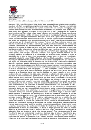 Município do Seixal
Câmara Municipal
Ata n.º 04/2013
Reunião Extraordinária da Câmara Municipal do Seixal de 14 de fevereiro de 2013

quer pelo PSD, e pelo CDS, que ao longo destes anos, e nestes últimos anos particularmente tem
afundado este País com politicas completamente desastrosas. É neste País que o município do
Seixal está enquadrado. Quando se fala aqui em investimento, fica aqui uma interrogação, nós
estamos efetivamente num País de investimento atualmente? Não estamos, onde está O TGV,
onde está o novo aeroporto, onde está a nova ponte sobre o Tejo? Os Governos têm estado a
fazer investimentos? Tem estado a fazer obras? Não têm, aqui o concelho do Seixal, naturalmente
tem feito as suas obras e está a atravessar, como todos os municípios portugueses, como todas
as famílias, uma situação extremamente difícil para a qual esta a procurar uma resolução e é
natural que não tenhamos aqui construções como as piscinas, mais complexos desportivos (os
que temos são suficientes, mas se mais houvesse melhor seria), mas temos um investimento
muito grande que é o investimento das pessoas. Podemos não fazer mais uma piscina, mas
fazemos investimento nas pessoas, e era bom que aqui tivéssemos investimento. Era bom que os
Governos assumissem as responsabilidades para com este município, nomeadamente da
construção do hospital do Seixal que podia estar a ser construído e que podia estar já numa fase
final de construção, e também do polo universitário. Isto eram investimentos que eu gostaria de
ver no meu concelho, seria bom para o meu concelho, seria bom para a população e para os
nossos jovens, seria bom para todos nós. Estamos a viver hoje um momento histórico, e é um
momento histórico da vitalidade e da capacidade do executivo CDU, daqueles a quem a
população deu o voto, e deu o voto substanciado naquilo que é o lema da honestidade,
capacidade e trabalho, e esta CDU tem tido toda esta honestidade, capacidade e trabalho. Foram
trazidas para a lista também questões do movimento associativo e dos protocolos que são feitos, e
que alguns não estão a ser pagos. É um facto, mas são muito poucos, os enumerados são muito
poucos, e pertencem àquelas coletividades que não preencheram os requisitos necessários para
que fosse feito o respetivo pagamento. Neste momento há alguns atrasos, pequenos atrasos, mas
que vão ser repostos no movimento associativo, e o facto de que se investe nas pessoas, e o facto
de que as pessoas estão com este projeto CDU, está contagiado. Quando se falou aqui no
movimento associativo, é de valorizar também a Seixalíada, que reduziu para 42 mil euros a sua
atividade, e a Seixalíada fez-se com grande dignidade no nosso concelho, e com grande
envolvimento dos nossos jovens, dos nossos seniores e naturalmente das nossas juntas de
freguesia. É um movimento muito grande e único no nosso País. Penso que isto é de valorizar,
porque não se retirou em nada a dignidade com que este evento foi realizado. Em relação ao
movimento associativo posso dizer que no ultimo plenário que foi feito, e para se ver que as
pessoas estão com este executivo e com este projeto CDU e contrapondo com aquilo que aqui se
fala, neste plenário, foi um plenário feito com todos os Presidentes de Junta de Freguesia, com
todos os membros da AM, com todos os membros deste executivo CDU, no auditório da CMS,
com todo o movimento associativo e o que resultou dai, foi um grande apoio do movimento
associativo àquilo que era a impossibilidade de continuar a apoiar o movimento associativo nos
termos do que até aqui tinha sido feito, e ia haver uma revolução nessas taxas. O movimento
associativo aceitou isso com uma grande naturalidade e com grande elogio ao executivo CDU,
porque percebe. É lamentável que se esteja aqui a falar do passado e da história, e que se
esqueça da história deste concelho, e que se esqueça daquilo que se desenvolveu neste concelho
com este executivo CDU, e com o PCP, é pena, é pena que de facto não se valorize. Há uma
coisa que é necessário termos, que é respeito, respeito e valorizar aquilo que é de valorizar.
Admito naturalmente as críticas mas, penso que o nosso trabalho é feito efetivamente com as
pessoas e o investimento em relação às pessoas, e ai também recentemente a semana passada
tivemos, aqui mesmo, neste auditório, com todo o movimento associativo e desportivo do nosso
concelho a apresentação das contas da Seixalíada, do relatório da Seixalíada, e estavam aqui
representantes de todas as coletividades, de todas as forças políticas, de todas as índoles
religiosas, e aprovaram tudo o que foi aqui colocado, com toda a franqueza com unanimidade e
aclamação. Ora, isto é estar ou não é estar com as pessoas? É ou não investimento? É este
investimento que nós pretendemos e queremos continuar aqui a fazer, e naturalmente que,
compreende-se, que haja alguma desilusão pelo facto de se ter arranjado aqui uma solução e
capacidade de resolver os problemas que a câmara enfrenta, como muitas outras enfrentam.
Estamos a ter a capacidade de resolver para continuar a prendar os nossos jovens, as nossas


                                                       30/34
 