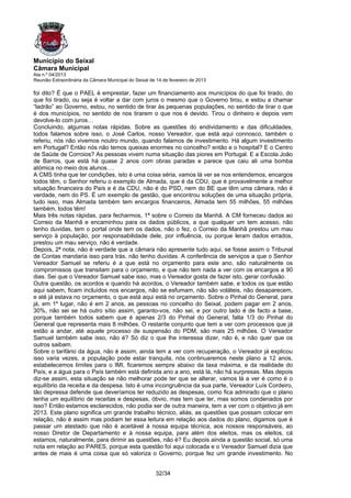 Município do Seixal
Câmara Municipal
Ata n.º 04/2013
Reunião Extraordinária da Câmara Municipal do Seixal de 14 de fevereiro de 2013

foi dito? É que o PAEL é emprestar, fazer um financiamento aos municípios do que foi tirado, do
que foi tirado, ou seja é voltar a dar com juros o mesmo que o Governo tirou, e estou a chamar
“ladrão” ao Governo, estou, no sentido de tirar às pequenas populações, no sentido de tirar o que
é dos municípios, no sentido de nos tirarem o que nos é devido. Tirou o dinheiro e depois vem
devolve-lo com juros…
Concluindo, algumas notas rápidas. Sobre as questões do endividamento e das dificuldades,
todos falamos sobre isso, o José Carlos, nosso Vereador, que está aqui connosco, também o
referiu, nós não vivemos noutro mundo, quando falamos de investimento. Há algum investimento
em Portugal? Então nós não temos queixas enormes no concelho? então e o hospital? E o Centro
de Saúde de Corroios? As pessoas vivem numa situação das piores em Portugal. E a Escola João
de Barros, que está há quase 2 anos com obras paradas e parece que caiu ali uma bomba
atómica no meio dos alunos….
A CMS tinha que ter condições, isto é uma coisa séria, vamos lá ver se nos entendemos, encargos
todos têm, o Senhor referiu o exemplo de Almada, que é da CDU, que é provavelmente a melhor
situação financeira do País e é da CDU, não é do PSD, nem do BE que têm uma câmara, não é
verdade, nem do PS. É um exemplo de gestão, que encontrou soluções de uma situação própria,
tudo isso, mas Almada também tem encargos financeiros, Almada tem 55 milhões, 55 milhões
também, todos têm!
Mais três notas rápidas, para fecharmos, 1ª sobre o Correio da Manhã. A CM forneceu dados ao
Correio da Manhã e encaminhou para os dados públicos, a que qualquer um tem acesso, não
tenho duvidas, tem o portal onde tem os dados, não o fez, o Correio da Manhã prestou um mau
serviço à população, por responsabilidade dele, por influência, ou porque leram dados errados,
prestou um mau serviço, não é verdade.
Depois, 2ª nota, não é verdade que a câmara não apresente tudo aqui, se fosse assim o Tribunal
de Contas mandaria isso para trás, não tenho duvidas. A conferência de serviços a que o Senhor
Vereador Samuel se referiu é a que está no orçamento para este ano, são naturalmente os
compromissos que transitam para o orçamento, e que não tem nada a ver com os encargos a 90
dias. Sei que o Vereador Samuel sabe isso, mas o Vereador gosta de fazer isto, gerar confusão.
Outra questão, os acordos e quando há acordos, o Vereador também sabe, e todos os que estão
aqui sabem, ficam incluídos nos encargos, não se esfumam, não são voláteis, não desaparecem,
e até já estava no orçamento, o que está aqui está no orçamento. Sobre o Pinhal do General, para
já, em 1º lugar, não é em 2 anos, as pessoas no concelho do Seixal, podem pagar em 2 anos,
30%, não sei se há outro sítio assim, garanto-vos, não sei, e por outro lado é de facto a base,
porque também todos sabem que é apenas 2/3 do Pinhal do General, falta 1/3 do Pinhal do
General que representa mais 8 milhões. O restante conjunto que tem a ver com processos que já
estão a andar, até aquele processo de suspensão do PDM, são mais 25 milhões. O Vereador
Samuel também sabe isso, não é? Só diz o que lhe interessa dizer, não é, e não quer que os
outros saibam.
Sobre o tarifário da água, não é assim, ainda tem a ver com recuperação, o Vereador já explicou
isso varia vezes, a população pode estar tranquila, nós continuaremos neste plano a 12 anos,
estabelecemos limites para o IMI, ficaremos sempre abaixo da taxa máxima, e da realidade do
País, e a água para o País também está definida ano a ano, está lá, não há surpresas. Mas depois
diz-se assim, esta situação se não melhorar pode ter que se alterar, vamos lá a ver é como é o
equilíbrio da receita e da despesa. Isto é uma incongruência da sua parte, Vereador Luís Cordeiro,
tão depressa defende que deveríamos ter reduzido as despesas, como fica admirado que o plano
tenha um equilíbrio de receitas e despesas, óbvio, mas tem que ter, mas somos condenados por
isso? Então estamos esclarecidos, não podia ser de outra maneira, tem a ver com o objetivo já em
2013. Este plano significa um grande trabalho técnico, aliás, as questões que possam colocar em
relação, não é assim mas podiam ter essa leitura em relação aos dados do plano, digamos que é
passar um atestado que não é aceitável à nossa equipa técnica, aos nossos responsáveis, ao
nosso Diretor de Departamento e à nossa equipa, para além dos eleitos, mas os eleitos, cá
estamos, naturalmente, para dirimir as questões, não é? Eu depois ainda a questão social, só uma
nota em relação ao PARES, porque esta questão foi aqui colocada e o Vereador Samuel dizia que
antes de mais é uma coisa que só valoriza o Governo, porque fez um grande investimento. No


                                                       32/34
 