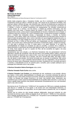 Município do Seixal
Câmara Municipal
Ata n.º 04/2013
Reunião Extraordinária da Câmara Municipal do Seixal de 14 de fevereiro de 2013

âmbito deste programa disse a Vereadora Corália, que lhe é conhecido, é um programa de
investimento social que utilizou o dinheiro do jogo, nem sequer foi do orçamento de Estado, mas
está bem utilizar o dinheiro do jogo, não criticamos isso, mas não foi diretamente ao orçamento de
Estado, mas há aqui uma diferença, o nosso investimento foi do nosso orçamento, da câmara, os
5 milhões, e houve um grande investimento em equipamentos. No concelho construíram-se
creches sociais, lar, a cercisa, o lar dos idosos, a unidade de cuidados continuados, mas isto
significa uma outra coisa, o Governo deixou de investir a 100%, que é sua competência nos
equipamentos sociais, a área social é responsabilidade do Governo. Substituímo-nos ao Estado, e
investimos mais que o Governo, foi o que a Vereadora disse, e ainda temos encargos a satisfazer,
como o trabalho das instituições sociais, a Associação de Idosos, a Cercisa, os Centros
Paroquiais, como sabem, estão a ser concluídos. Compreenderia que este plano fosse criticado se
fosse um plano de ajustamento, não é, como o da troika, em que ai pagamos metade dos juros, ou
seja emprestam e eu pago metade em juros em 3 anos, isso é a morte do artista, é o que está a
acontecer ao País, a morte do País por asfixia, por incapacidade, por ficar completamente sem
meios, para investir para o desenvolvimento económico investimento publico, criação de emprego.
É o que está a acontecer ao País. O nosso plano é um plano diferente, é um plano de
sustentabilidade em relação às condições de vida do concelho, e portanto isto é refutável, o
desenvolvimento e crescimento das taxas está definido já hoje, não há surpresas a 12 anos, e tem
um limite, ficam abaixo do que é o quadro do País, até de concelhos da região e da área
metropolitana de Lisboa.
Apresentamos aqui uma solução, e os Senhores Vereadores não nos apresentaram nenhuma
alternativa, solução até conceptual. Creio até que esta é uma questão política, politica, porque em
termos do plano, já dissemos que o plano é bom, e por isso é que não nos apresentam solução.
Ao não aprovarem, não estão com a solução, mas isto é visível? Não estão, não estão a favor,
não vão apoiar e esta solução, nós temos convicção que vai resolver os problemas. Não vamos
cortar coisa nenhuma, o que o Vereador Samuel esteve a ler foi o diagnóstico, nós já reduzimos,
tivemos de reduzir para a Seixalíada, reduzimos às juntas. Acreditamos com convicção que este é
o caminho, e naturalmente vai ser um caminho para o concelho, para o projeto autárquico que a
população tem entendido como o seu projeto.

A Senhora Vereadora Helena Domingues votou contra.

O Senhor Vereador Paulo Cunha votou contra.

O Senhor Vereador Luís Cordeiro, em declaração de voto, esclareceu a sua posição, afirmou
que desde o inicio existe responsabilidade na situação que o município atravessa da parte da
situação em que o País neste momento se encontra, através do memorando de entendimento com
a troika, na situação dos antigos Governos e do atual, mas também disse, claramente, que
considerava que a maior quota de responsabilidade era da gestão deste executivo, e como tal, se
critica a gestão deste executivo não poderia naturalmente consubstanciar-se num voto favorável,
assim o seu voto é contra.

Nos termos do art. 5º do Dec-Lei n.º 45362 de 21 de novembro de 1963 (com a redação atualizada
pelo Dec-Lei n.º 334/82 de 19 de agosto, e de acordo com uma interpretação extensiva), os
documentos mencionados são arquivados, ora em pasta anexa à presente Ata, ora no respetivo
processo.
Sempre que se indicou ter sido tomada qualquer deliberação, dever-se-á entender ter sido
aprovada nos termos e para o efeito do disposto do art. 92º da Lei n.º 169/99, de 18 de setembro,
com a redação atualizada pela Lei n.º 5-A/2002, de 11 de janeiro e com as alterações introduzidas
pela Lei n.º 67/2007 de 31 de dezembro.




                                                       33/34
 