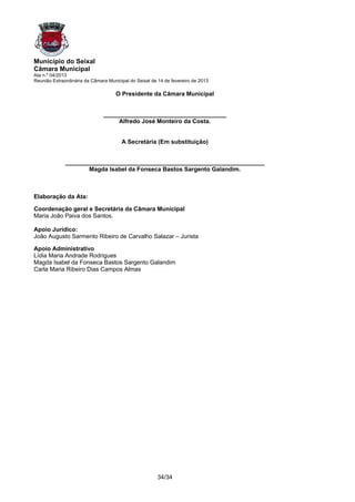 Município do Seixal
Câmara Municipal
Ata n.º 04/2013
Reunião Extraordinária da Câmara Municipal do Seixal de 14 de fevereiro de 2013

                                     O Presidente da Câmara Municipal


                               _____________________________________
                                    Alfredo José Monteiro da Costa.


                                       A Secretária (Em substituição)


              ____________________________________________________________
                     Magda Isabel da Fonseca Bastos Sargento Galandim.



Elaboração da Ata:

Coordenação geral e Secretária da Câmara Municipal
Maria João Paiva dos Santos.

Apoio Jurídico:
João Augusto Sarmento Ribeiro de Carvalho Salazar – Jurista

Apoio Administrativo
Lídia Maria Andrade Rodrigues
Magda Isabel da Fonseca Bastos Sargento Galandim
Carla Maria Ribeiro Dias Campos Almas




                                                       34/34
 