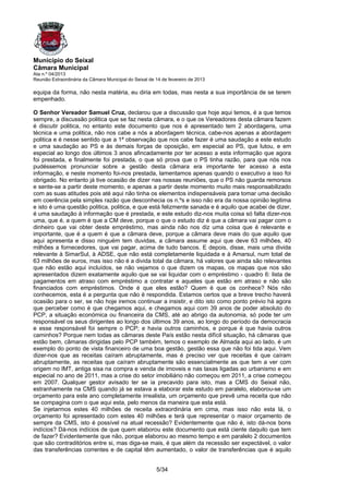 Município do Seixal
Câmara Municipal
Ata n.º 04/2013
Reunião Extraordinária da Câmara Municipal do Seixal de 14 de fevereiro de 2013

equipa da forma, não nesta matéria, eu diria em todas, mas nesta a sua importância de se terem
empenhado.

O Senhor Vereador Samuel Cruz, declarou que a discussão que hoje aqui temos, é a que temos
sempre, a discussão politica que se faz nesta câmara, e o que os Vereadores desta câmara fazem
é discutir politica, no entanto este documento que nos é apresentado tem 2 abordagens, uma
técnica e uma politica, não nos cabe a nós a abordagem técnica, cabe-nos apenas a abordagem
politica e é nesse sentido que a 1ª observação que nos cabe fazer é uma saudação a este estudo
e uma saudação ao PS e às demais forças de oposição, em especial ao PS, que lutou, e em
especial ao longo dos últimos 3 anos afincadamente por ter acesso a esta informação que agora
foi prestada, e finalmente foi prestada, o que só prova que o PS tinha razão, para que nós nos
pudéssemos pronunciar sobre a gestão desta câmara era importante ter acesso a esta
informação, e neste momento foi-nos prestada, lamentamos apenas quando o executivo a isso foi
obrigado. No entanto já tive ocasião de dizer nas nossas reuniões, que o PS não guarda remorsos
e sente-se a partir deste momento, e apenas a partir deste momento muito mais responsabilizado
com as suas atitudes pois até aqui não tinha os elementos indispensáveis para tomar uma decisão
em coerência pela simples razão que desconhecia os n.ºs e isso não era da nossa opinião legitima
e isto é uma questão politica, politica, e que está felizmente sanada e é aquilo que acabei de dizer,
é uma saudação à informação que é prestada, e este estudo diz-nos muita coisa só falta dizer-nos
uma, que é, a quem é que a CM deve, porque o que o estudo diz é que a câmara vai pagar com o
dinheiro que vai obter deste empréstimo, mas ainda não nos diz uma coisa que é relevante e
importante, que é a quem é que a câmara deve, porque a câmara deve mais do que aquilo que
aqui apresenta e disso ninguém tem duvidas, a câmara assume aqui que deve 63 milhões, 40
milhões a fornecedores, que vai pagar, acima de tudo bancos. E depois, disse, mais uma divida
relevante à SimarSul, à ADSE, que não está completamente liquidada e à Amarsul, num total de
63 milhões de euros, mas isso não é a divida total da câmara, há valores que ainda são relevantes
que não estão aqui incluídos, se não vejamos o que dizem os mapas, os mapas que nos são
apresentados dizem exatamente aquilo que se vai liquidar com o empréstimo - quadro 6: lista de
pagamentos em atraso com empréstimo a contratar e aqueles que estão em atraso e não são
financiados com empréstimos. Onde é que eles estão? Quem é que os conhece? Nós não
conhecemos, esta é a pergunta que não é respondida. Estamos certos que a breve trecho haverá
ocasião para o ser, se não hoje iremos continuar a insistir, e dito isto como ponto prévio há agora
que perceber como é que chegamos aqui, e chegamos aqui com 39 anos de poder absoluto do
PCP, a situação económica ou financeira da CMS, até ao abrigo da autonomia, só pode ter um
responsável os seus dirigentes ao longo dos últimos 39 anos, ao longo do período da democracia
e esse responsável foi sempre o PCP; e havia outros caminhos, e porque é que havia outros
caminhos? Porque nem todas as câmaras deste País estão nesta difícil situação, há câmaras que
estão bem, câmaras dirigidas pelo PCP também, temos o exemplo de Almada aqui ao lado, é um
exemplo do ponto de vista financeiro de uma boa gestão, gestão essa que não foi tida aqui. Vem
dizer-nos que as receitas caíram abruptamente, mas é preciso ver que receitas é que caíram
abruptamente, as receitas que caíram abruptamente são essencialmente as que tem a ver com
origem no IMT, antiga sisa na compra e venda de imoveis e nas taxas ligadas ao urbanismo e em
especial no ano de 2011, mas a crise do setor imobiliário não começou em 2011, a crise começou
em 2007. Qualquer gestor avisado ter se ia precavido para isto, mas a CMS do Seixal não,
estranhamente na CMS quando já se estava a elaborar este estudo em paralelo, elaborou-se um
orçamento para este ano completamente irrealista, um orçamento que prevê uma receita que não
se compagina com o que aqui esta, pelo menos da maneira que esta está.
Se injetarmos estes 40 milhões de receita extraordinária em cima, mas isso não esta lá, o
orçamento foi apresentado com estes 40 milhões e terá que representar o maior orçamento de
sempre da CMS, isto é possível na atual recessão? Evidentemente que não é, isto dá-nos bons
indícios? Dá-nos indícios de que quem elaborou este documento que está ciente daquilo que tem
de fazer? Evidentemente que não, porque elaborou ao mesmo tempo e em paralelo 2 documentos
que são contraditórios entre si, mas diga-se mais, é que além da recessão ser expectável, o valor
das transferências correntes e de capital têm aumentado, o valor de transferências que é aquilo


                                                        5/34
 