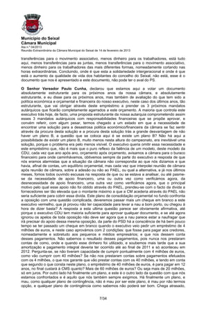 Município do Seixal
Câmara Municipal
Ata n.º 04/2013
Reunião Extraordinária da Câmara Municipal do Seixal de 14 de fevereiro de 2013

transferências para o movimento associativo, menos dinheiro para os trabalhadores, está tudo
aqui, menos transferências para as juntas, menos transferências para o movimento associativo,
menos dinheiro para os trabalhadores das mais diferentes formas, nomeadamente cortando nas
horas extraordinárias. Concluindo, onde é que esta a solidariedade intergeracional e onde é que
está o aumento da qualidade de vida dos habitantes do concelho do Seixal, não está, esse é o
documento que nos é apresentado e este documento, não pode ter o aval do PS.

O Senhor Vereador Paulo Cunha, declarou que estamos aqui a votar um documento
absolutamente estruturante para os próximos anos da nossa câmara, e absolutamente
estruturante, e eu disse para os próximos anos, mas também de avaliação do que tem sido a
política económica e orçamental e financeira do nosso executivo, neste caso dos últimos anos, tão
estruturante, que vai obrigar através deste empréstimo a prender os 3 próximos mandatos
autárquicos que ficarão completamente agarrados a este orçamento. A maioria que controla este
executivo trás hoje, de facto, uma proposta estruturante da nossa autarquia comprometendo assim
esses 3 mandatos autárquicos com responsabilidades financeiras que se propõe aprovar, e
convém referir, com algum pesar, termos chegado a um estado em que a necessidade de
encontrar uma solução para a desastrosa politica económico/financeira da câmara se faz sentir
através da procura desta solução e a procura desta solução trás a grande desvantagem de não
haver um plano B, a questão que se coloca aqui é se existe um plano B? Não há aqui a
possibilidade de existir um plano B, muito menos nesta altura do campeonato, era inevitável uma
solução, porque o problema era pelo menos visível. O executivo queria omitir essa necessidade e
este empréstimo que, não é mais que o puro reflexo da falência de um modelo, deste modelo da
CDU, cada vez que ano após ano, orçamento após orçamento, avisamos a câmara para o buraco
financeiro para onde caminhávamos, obtivemos sempre da parte do executivo a resposta de que
nós eramos alarmistas que a situação da câmara não correspondia ao que nós diziamos e que
havia, afinal de contas, um equilíbrio orçamental, mas cada vez que interpolei reunião de câmara
após reunião de câmara, sobre a adesão ou não ao PAEL, ou qual a alternativa, e já nos últimos
meses, fomos todos ouvindo escusas na resposta de que ou se estava a analisar, ou até pasme-
se da necessidade de apoio financeiro, uma ou outra vez como verificámos agora, da
desnecessidade de apoio financeiro, uma outra vez como verificámos agora, que o principal
motivo pelo qual esse apoio não foi obtido através do PAEL, prendeu-se com o facto da divida a
fornecedores ser tão elevada que o montante máximo a que a CM acederia através do PAEL não
seria suficiente para cobrir essa divida. Este plano de consolidação orçamental no fundo confronta
a oposição com uma questão complicada, deveremos passar mais um cheque em branco a este
executivo vermelho, que já provou não ter capacidade para levar a nau a bom porto, ou chegou à
hora de dizer basta? A resposta a esta ultima questão parece ser obviamente afirmativa, até
porque o executivo CDU tem maioria suficiente para aprovar qualquer documento, e se até agora
ignorou os apelos de toda oposição não deve ser agora que a nau parece estar a naufragar que
irá precisar do apoio dessa mesma oposição, da parte do PSD há a consciência de há bem pouco
tempo se ter passado um cheque em branco quando o executivo veio pedir um empréstimo de 4
milhões de euros, e neste caso aprovámos com 2 condições: que fosse para pagar aos credores,
nomeadamente e sobretudo aos pequenos e médios empresários; e que nos dessem conta
desses pagamentos. Não sabemos o resultado desses pagamentos, pois nunca nos prestaram
contas de como, onde e quando esse dinheiro foi utilizado, e soubemos mais tarde que a sua
amortização e pagamento integral deveria ter ocorrido até ao final de 2011 e só aconteceu em
2012. Pergunta-se, se não tiveram capacidade de cumprir pontualmente com 4 milhões de euros,
como vão cumprir com 40 milhões? Se não nos prestaram contas sobre pagamentos efetuados
com os 4 milhões, o que nos garante que vão prestar contas com os 40 milhões, e tendo em conta
que segundo o que consta neste plano, o empréstimo de 40 milhões de euros, é para pagar em 12
anos, no final custará à CMS quanto? Mais de 60 milhões de euros? Ou seja mais de 20 milhões,
só em juros. Por outro lado há finalmente um plano, e este é o outro lado da questão com que nós
estamos confrontados e é aquilo que nós também sempre exigimos. Há finalmente um plano, e
mau, como qualquer plano de contingência, não é mau por ser este plano, é mau por não termos
opção, e qualquer plano de contingência como sabemos não poderá ser bom. Chega atrasado,


                                                        7/34
 