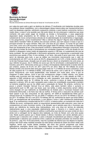 Município do Seixal
Câmara Municipal
Ata n.º 04/2013
Reunião Extraordinária da Câmara Municipal do Seixal de 14 de fevereiro de 2013

por culpa de quem está a gerir os destinos da câmara. É insuficiente com bastantes duvidas para
nos poderem deixar insatisfeitos, com a desvantagem desse mesmo plano ser imprescindível para
suprir as despesas urgentes, sobretudo a pequenos credores, e para reativar a economia, temos a
noção disso, e essa é uma questão que não pode deixar de nos preocupar e sabemos que esse
montante virá para poder pagar de imediato as dividas a fornecedores, e esse pagamento
dependerá deste empréstimo de 40 milhões de euros. O documento expressa a redução
substancial de novos compromissos através da re-calendarização de investimentos e negociação,
e nós perguntamos, novos investimentos? Mas a câmara fez alguns? Alguma obra emblemática
neste último mandato? Além do edifício dos serviços centrais, que nem sequer é nosso e que é o
principal sorvedor do nosso dinheiro. Mas com uma taxa de juro inferior, no fundo há que saber
uma coisa, como vai a CM encontrar receita para pagar estes 40 milhões, mais todas as despesas
fixas que atualmente já tem. Este documento confirma o desequilíbrio financeiro conjuntural, dado
que passa os limites de divida a fornecedores em montantes superiores a 40% da receita do ano
anterior e ultrapassa o prazo medio de pagamento superior a 180 dias, e é exatamente isto que se
tenta combater. Na sua justificação o documento apresenta como argumentos a acentuada crise
económica que assola o País, é uma verdade, é um facto, não pode é servir para tudo, não pode
servir de desculpa para tudo, e que se reflete nos municípios mencionando que o valor do
endividamento em 2011 era de cerca de 65,2% ultrapassando em 5,2% o limite máximo definido
na lei das finanças locais, situação que em parte fica-se a dever ao empréstimo de curto prazo, já
aqui referido há pouco, dos 4 milhões de euros que não foi amortizado a atempadamente e que
transitou para 2012. Demonstra ainda que a divida a fornecedores relativamente à receita total do
ano anterior, passou de 61,4% em 2011 para 81% em 2012. Mais de 100 milhões de euros!
Destas dividas uma enorme fatia será para pagar mais de 11,2 milhões de euros à Simarsul, outra
de valor superior de 11,4 milhões à ADSE, uma rubrica de outros, com o valor de 12, 7 milhões de
euros. Pergunta-se, com muita perplexidade, mas também com muita pena, como é que se
chegaram a estes valores, como é que nós conseguimos chegar a estes valores, com tantas
receitas este município tem tido nestes últimos anos. De referir que a não adesão ao PAEL e
segundo a CMS prende-se com a limitação ao valor necessário, pois neste programa o valor
máximo permitido seria de 16 milhões de euros, conforme à pouco já disse, representando
segundo a câmara, 40% do valor necessário para o plano de consolidação orçamental e também
na extrema exigência que se iria refletir para a população do Seixal. No entanto, conforme há
pouco o próprio Vereador Samuel Cruz já referiu, este plano também refere o aumento e
agravamento quer no IMI, quer nas taxas, quer nas tarifas, e estes argumentos seriam válidos
numa situação em que realmente as transferências do Estado para o município tivessem sido
fortemente diminuídas, e de facto isso não se verifica. A forma como o executivo da câmara quer
fazer passar é por isso censurável, se não vejamos, em 2008 as transferências feitas para a
câmara foram de 15 milhões 574 mil, em 2009 17 milhões e 44 mil, em 2010 18 milhões e 333 mil,
em 2011 16 milhões 792 mil, e em 2012 16 milhões 300 mil, verificando-se assim que entre 2008 e
2010, as transferências até aumentaram, e nos últimos 2 anos o valor manteve-se praticamente
igual. E se verificarmos a receita total de 2011 e 2012, a mesma sofreu um aumento em mais de 4
milhões de euros, contrapondo assim os argumentos apresentados pelo executivo, para mais se
compararmos um outro município vizinho, o de Almada, que é sempre para nós o município que
temos por referência da mesma área metropolitana, com uma área em termos de extensão
relativamente igual, e uma população relativamente igual, o Governo é o mesmo para os 2
municípios, e é gerido pela mesma cor politica e verificamos que esta tem as suas contas em dia e
ainda com a vantagem de ter alguma obra realizada, ao invés do Seixal, com uma obra quase
nula. Neste quadro parece que o Seixal destes 2 últimos mandatos vem sendo alertado para o
caminho que o executivo vem a fazer, e para a situação insustentável que estava a chegar, com
perplexidade e ceticismo que oscilamos entre o aplauso às reduções previstas nos diversos itens
do ponto 6, - pag 18 e 19 do documento, mas há a questão da retorica que nos depara no espirito;
porque não foram estas medidas tomadas há mais tempo evitando-se assim de entrar neste ciclo
negativo, sendo que muitas destas medidas, até eram dos poucos programas que todos
aplaudiamos, exemplos: Seixal Jazz, Seixalíada, Março Jovem, Plano educativo municipal, etc.
Classificar as reduções para as instituições, e classificar as reduções orçamentais previstas para


                                                        8/34
 
