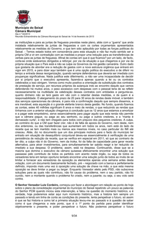 Município do Seixal
Câmara Municipal
Ata n.º 04/2013
Reunião Extraordinária da Câmara Municipal do Seixal de 14 de fevereiro de 2013

as instituições e para as juntas de freguesia previstas neste plano, aliás com a “guerra” que anda
instalada relativamente às juntas de freguesias e com os cortes orçamentais apresentados
relativamente as medidas do Governo, e que tem sido aplaudido por todas as forças políticas do
Seixal. - Temos estado todos em consonância para esta situação e não faz muito sentido ser a
própria CM a vir em contradição com as medidas e propor uma redução para as transferências de
verbas para as juntas de freguesia. Afinal de contas em que é que ficamos? por um lado, de facto,
corta-se onde estávamos obrigados a reforçar, por via da situação a que chegamos e por via da
própria situação que o País está e não se culpe os Governos da má gestão camarária. Outro dado
que gostaria de abordar era a redução de gastos com a nova estrutura orgânica que entrará em
vigor em 2015, e para dizer aqui também que é uma opção política do executivo a de diferir no
tempo a entrada dessa reorganização, quando sempre defendemos que deveria ser imediata com
poupanças significativas. Nada justifica este diferimento, a não ser uma incapacidade de decidir
por si próprio que o executivo apresenta, fazendo-a apenas quando a lei ou os contratos
celebrados a isso obrigam. Vemos como muito positiva a orientação da substituição dos contratos
de prestação de serviço, por recursos próprios da autarquia indo ao encontro daquilo que vamos
defendendo há muitos anos, o peso excessivo com despesas com o pessoal teria de se refletir
necessariamente na inutilidade da celebração desses contratos com entidades e pergunta-se,
quanto dinheiro não se terá gasto em vão com o retardar destas medidas, e de quem é a
responsabilidade. O alargamento do prazo de 20 para 30 anos de rendas deste imóvel, e também
dos serviços operacionais da câmara, é para nós a confirmação daquilo que sempre dissemos, e
era inevitável, esta aquisição é o grande elefante branco desta gestão. No fundo, quando fizemos
as contas, estes 40 milhões significam 6 anos e meio de rendas, o que reduzindo as rendas que
tínhamos com a anterior situação chegamos à conclusão que os 12 anos que estamos a amortizar
e a pagar este empréstimo, serve essencialmente para pagar aquilo que esta renda não permite
que a câmara pague, ou paga ao seu senhorio, ou paga a outros credores, e a “manta é
demasiado curta”, e não tem chegado para todos com prejuízo dos pequenos credores. A culpa,
ao contrário do que a CM quer fazer crer, não é de falta de apoios do Governo, nem deste, nem
dos anteriores, ou das transferências que aumentam em todos os anos, nem está do lado da
receita que se tem mantido mais ou menos aos mesmos níveis, no caso particular do IMI até
cresceu. Aliás, diz no documento que um dos principais motivos para o facto do município ter
entrado em situação de desequilíbrio conjuntural deveu-se essencialmente à verificação de uma
persistência de redução da receita, que se verifica em especial em 2011, só que ao contrario de
ter dito, a culpa não é do Governo, nem da troika, foi da falta de capacidade para gerar receita
alternativa, para atrair investimentos, para simultaneamente ter sabido reagir e ter reduzido de
imediato a sua despesa. O problema, assim, está na despesa. Continuando, disse que se a
maioria que domina o executivo da câmara quisesse efetivamente encontrar uma solução que
passasse pelo contributo de todos os partidos com acento neste órgão, ou seja de todos os
vereadores teria em tempo oportuno tentado encontrar uma solução junto de todos ao invés de se
limitar a fornecer aos vereadores da oposição os elementos apenas uma semana antes desta
votação, com um documento basicamente fechado, pré – negociado com a banca e perfeitamente
definido, impondo mais uma vez à oposição uma solução de chave na mão, a que esta mesma
oposição se deve limitar a pegar ou largar. Enquanto Vereador eleito pelo PSD, não subscreve
soluções para as quais não contribuiu, não foi causa do problema, nem o seu partido, não foi
ouvido, nem a montante quando o problema foi criado, nem a jusante; ou seja, o seu voto será
contra.

O Senhor Vereador Luis Cordeiro, começou por fazer a abordagem em relação ao ponto de hoje
sobre o plano de consolidação orçamental do município do Seixal repetindo um pouco as palavras
do Senhor PCM quando iniciou esta intervenção, e falou na questão do momento histórico, e é
verdade, hoje poderemos estar aqui num momento histórico, mas a historia tem sempre um
passado e tendo em linha de conta as condições do presente, tenta perspetivar o futuro, só assim
é que se faz historia e como tal a primeira situação levou-me ao passado e à questão de saber
como é que chegamos a este ponto, que é o 1º ponto da partida para poder identificar
objetivamente o presente, e poder perspetivar o futuro. Não podemos perspetivar o futuro


                                                        9/34
 