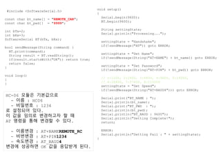 #include <SoftwareSerial.h>
const char bt_name[] = "REMOTE_CAR";
const char bt_pwd[] = "9999";
int bTx=2;
int bRx=3;
SoftwareSerial BT(bTx, bRx);
bool sendMessage(String command) {
BT.print(command);
String result = BT.readString();
if(result.startsWith("OK")) return true;
return false;
}
void loop()
{
}
void setup()
{
Serial.begin(9600);
BT.begin(9600);
String settingState;
Serial.println("Processing...");
settingState = "Handshake";
if(!sendMessage("AT")) goto ERROR;
settingState = "Set Name";
if(!sendMessage(String("AT+NAME") + bt_name)) goto ERROR;
settingState = "Set Password";
if(!sendMessage(String("AT+PIN") + bt_pwd)) goto ERROR;
// 1:1200, 2:2400, 3:4800, 4:9600, 5:19200,
// 6:28400, 7:57600, 8:115200
settingState = "Set Speed";
if(!sendMessage(String("AT+BAUD4"))) goto ERROR;
Serial.print("BT_NAME : ");
Serial.println(bt_name);
Serial.print("BT_PWD : ");
Serial.println(bt_pwd);
Serial.println("BT_BAUD : 9600");
Serial.println("Setting Complete!");
return;
ERROR:
Serial.println("Setting Fail : " + settingState);
}
HC-06 모듈은 기본값으로
- 이름 : HC06
- 비밀번호 : 1234
로 설정되어 있다.
이 값을 임의로 변경하고자 할 때
AT 명령을 통해 변경할 수 있다.
- 이름변경 : AT+NAMEREMOTE_RC
- 비번변경 : AT+PIN1234
- 속도변경 : AT_BAUD4
변경에 성공하면 OK 값을 응답받게 된다.
 