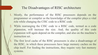 The Disadvantages of RISC architecture
1. Mostly, the performance of the RISC processors depends on the
programmer or comp...