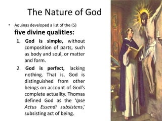 The Nature of God
• Aquinas developed a list of the (5)
five divine qualities:
1. God is simple, without
composition of pa...