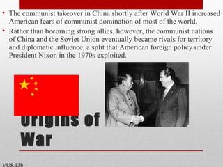 Origins of the Cold
War
• The communist takeover in China shortly after World War II increased
American fears of communist domination of most of the world.
• Rather than becoming strong allies, however, the communist nations
of China and the Soviet Union eventually became rivals for territory
and diplomatic influence, a split that American foreign policy under
President Nixon in the 1970s exploited.
VUS.13b
 