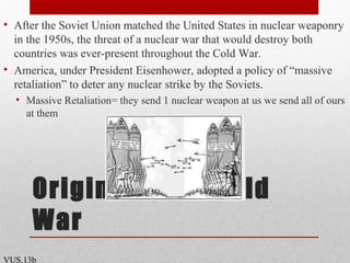 Origins of the Cold
War
• After the Soviet Union matched the United States in nuclear weaponry
in the 1950s, the threat of a nuclear war that would destroy both
countries was ever-present throughout the Cold War.
• America, under President Eisenhower, adopted a policy of “massive
retaliation” to deter any nuclear strike by the Soviets.
• Massive Retaliation= they send 1 nuclear weapon at us we send all of ours
at them
VUS.13b
 
