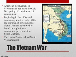 The Vietnam War
• American involvement in
Vietnam also reflected the Cold
War policy of containment of
communism.
• Beginning in the 1950s and
continuing into the early 1960s,
the communist government of
North Vietnam attempted to
install through force a
communist government in
South Vietnam.
• The United States helped South
Vietnam resist.
VUS.13a
 