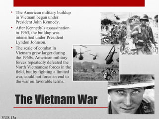 The Vietnam War
• The American military buildup
in Vietnam began under
President John Kennedy.
• After Kennedy’s assassination
in 1963, the buildup was
intensified under President
Lyndon Johnson.
• The scale of combat in
Vietnam grew larger during
the 1960s. American military
forces repeatedly defeated the
North Vietnamese forces in the
field, but by fighting a limited
war, could not force an end to
the war on favorable terms.
VUS.13a
 