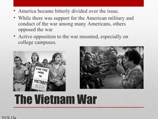 The Vietnam War
• America became bitterly divided over the issue.
• While there was support for the American military and
conduct of the war among many Americans, others
opposed the war
• Active opposition to the war mounted, especially on
college campuses.
VUS.13a
 