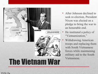 The Vietnam War
• After Johnson declined to
seek re-election, President
Nixon was elected on a
pledge to bring the war to
an honorable end.
• He instituted a policy of
“Vietnamization,”
• Withdrawing American
troops and replacing them
with South Vietnamese
forces while maintaining
military aid to the South
Vietnamese.
VUS.13a
 