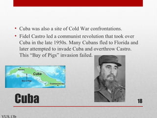 Cuba
• Cuba was also a site of Cold War confrontations.
• Fidel Castro led a communist revolution that took over
Cuba in the late 1950s. Many Cubans fled to Florida and
later attempted to invade Cuba and overthrow Castro.
This “Bay of Pigs” invasion failed.
18
VUS.13b
 