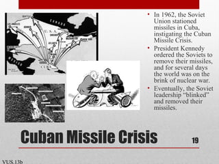 Cuban Missile Crisis
• In 1962, the Soviet
Union stationed
missiles in Cuba,
instigating the Cuban
Missile Crisis.
• President Kennedy
ordered the Soviets to
remove their missiles,
and for several days
the world was on the
brink of nuclear war.
• Eventually, the Soviet
leadership “blinked”
and removed their
missiles.
19
VUS.13b
 