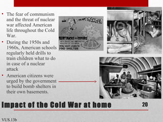Impact of the Cold War at home
• The fear of communism
and the threat of nuclear
war affected American
life throughout the Cold
War.
• During the 1950s and
1960s, American schools
regularly held drills to
train children what to do
in case of a nuclear
attack
• American citizens were
urged by the government
to build bomb shelters in
their own basements.
20
VUS.13b
 