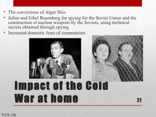 Impact of the Cold
War at home
• The convictions of Alger Hiss
• Julius and Ethel Rosenberg for spying for the Soviet Union and the
construction of nuclear weapons by the Soviets, using technical
secrets obtained through spying
• Increased domestic fears of communism.
21
VUS.13b
 