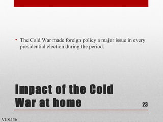 Impact of the Cold
War at home
• The Cold War made foreign policy a major issue in every
presidential election during the period.
23
VUS.13b
 